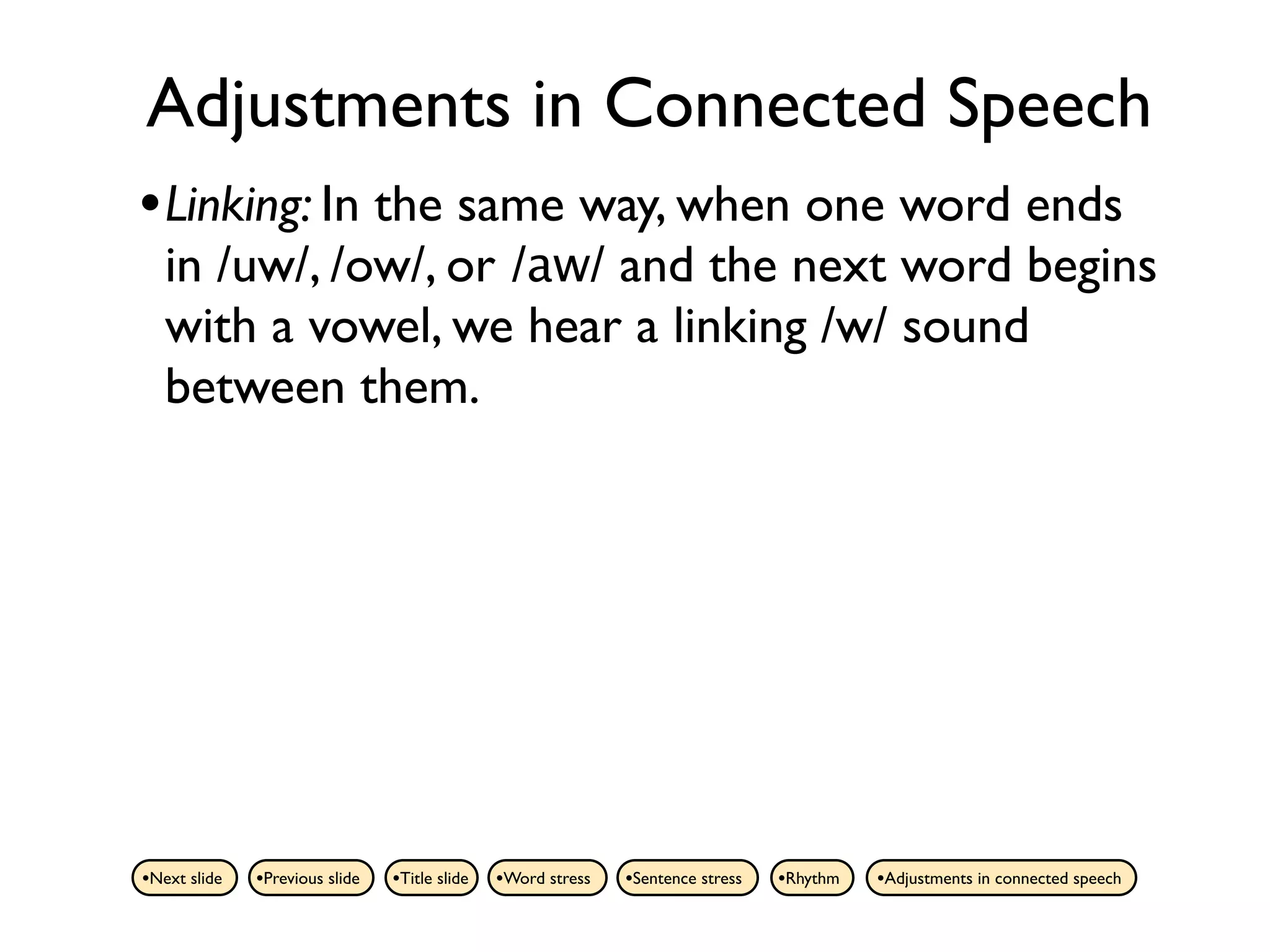 Adjustments in Connected Speech
• Linking: In the same way, when one word ends
   in /uw/, /ow/, or /aw/ and the next word begins
   with a vowel, we hear a linking /w/ sound
   between them.




•Next slide   •Previous slide   •Title slide   •Word stress   •Sentence stress   •Rhythm   •Adjustments in connected speech
 
