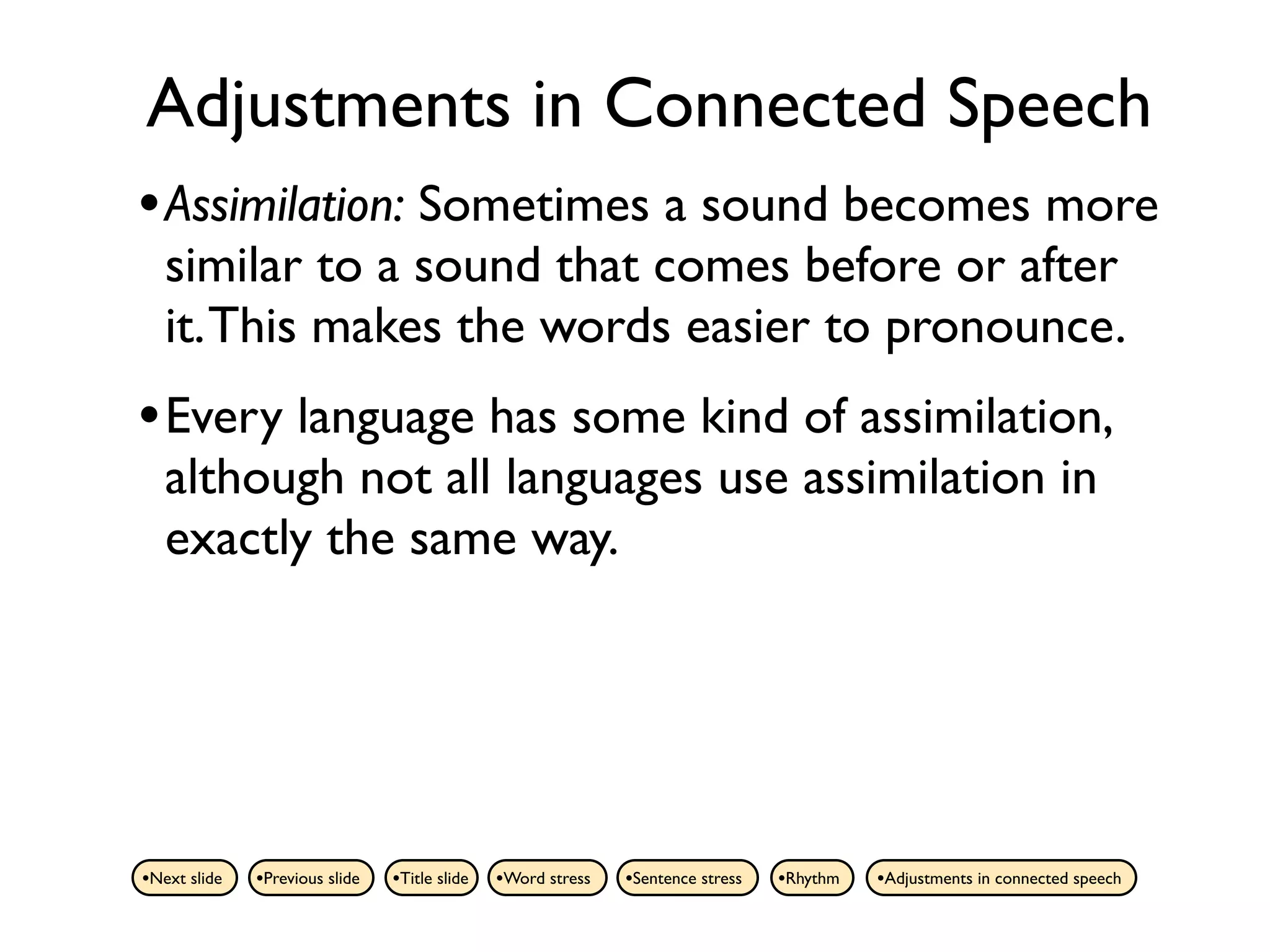 Adjustments in Connected Speech
• Assimilation: Sometimes a sound becomes more
   similar to a sound that comes before or after
   it. This makes the words easier to pronounce.
• Every language has some kind of assimilation,
   although not all languages use assimilation in
   exactly the same way.




•Next slide   •Previous slide   •Title slide   •Word stress   •Sentence stress   •Rhythm   •Adjustments in connected speech
 