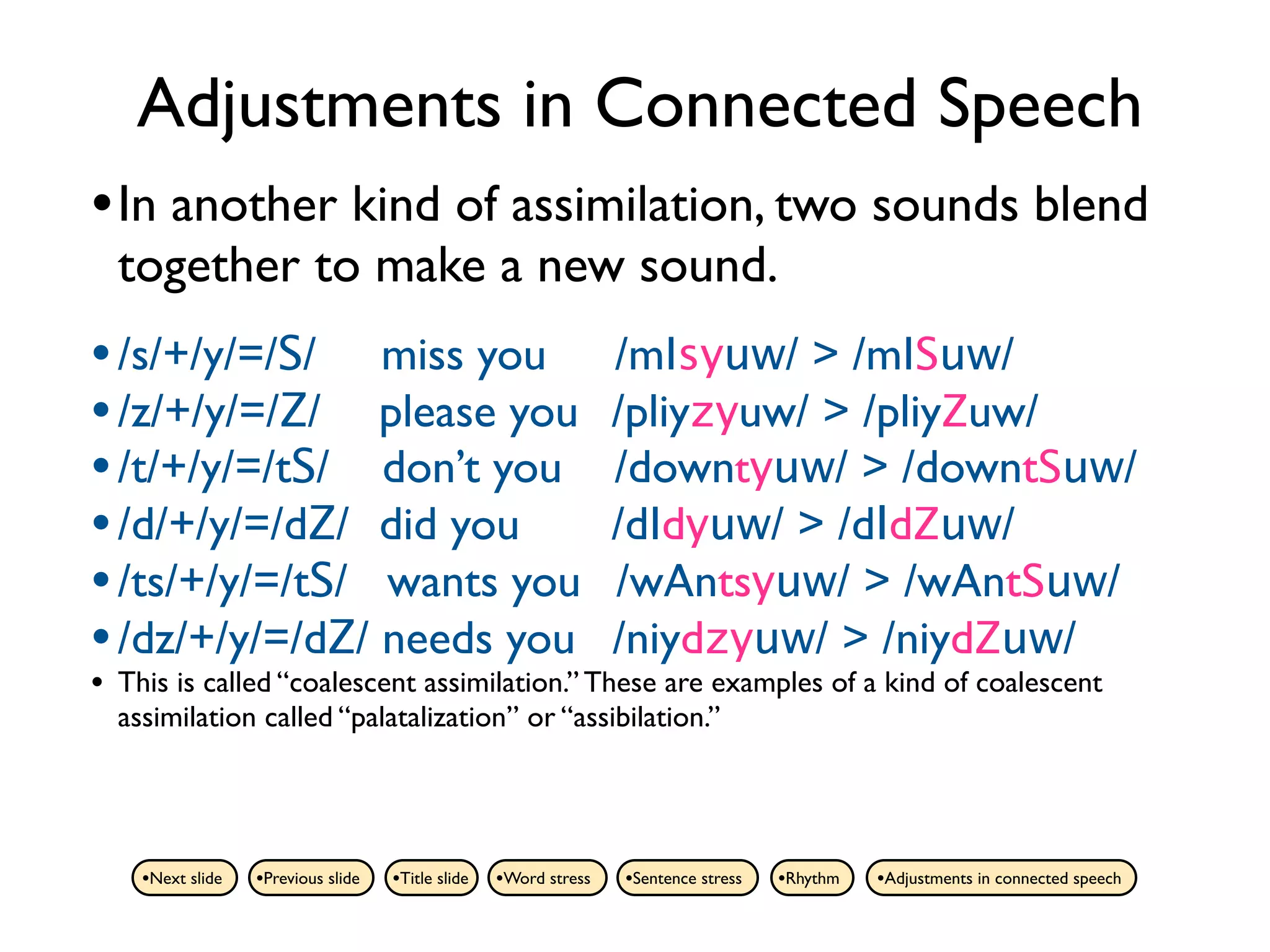 Adjustments in Connected Speech
• In another kind of assimilation, two sounds blend
    together to make a new sound.
• /s/+/y/=/S/ miss you                                              /mIsyuw/ > /mISuw/
• /z/+/y/=/Z/ please you                                            /pliyzyuw/ > /pliyZuw/
• /t/+/y/=/tS/ don’t you                                            /downtyuw/ > /downtSuw/
• /d/+/y/=/dZ/ did you                                              /dIdyuw/ > /dIdZuw/
• /ts/+/y/=/tS/ wants you                                           /wAntsyuw/ > /wAntSuw/
• /dz/+/y/=/dZ/ needs you                                           /niydzyuw/ > /niydZuw/
•   This is called “coalescent assimilation.” These are examples of a kind of coalescent
    assimilation called “palatalization” or “assibilation.”




      •Next slide   •Previous slide   •Title slide   •Word stress   •Sentence stress   •Rhythm   •Adjustments in connected speech
 