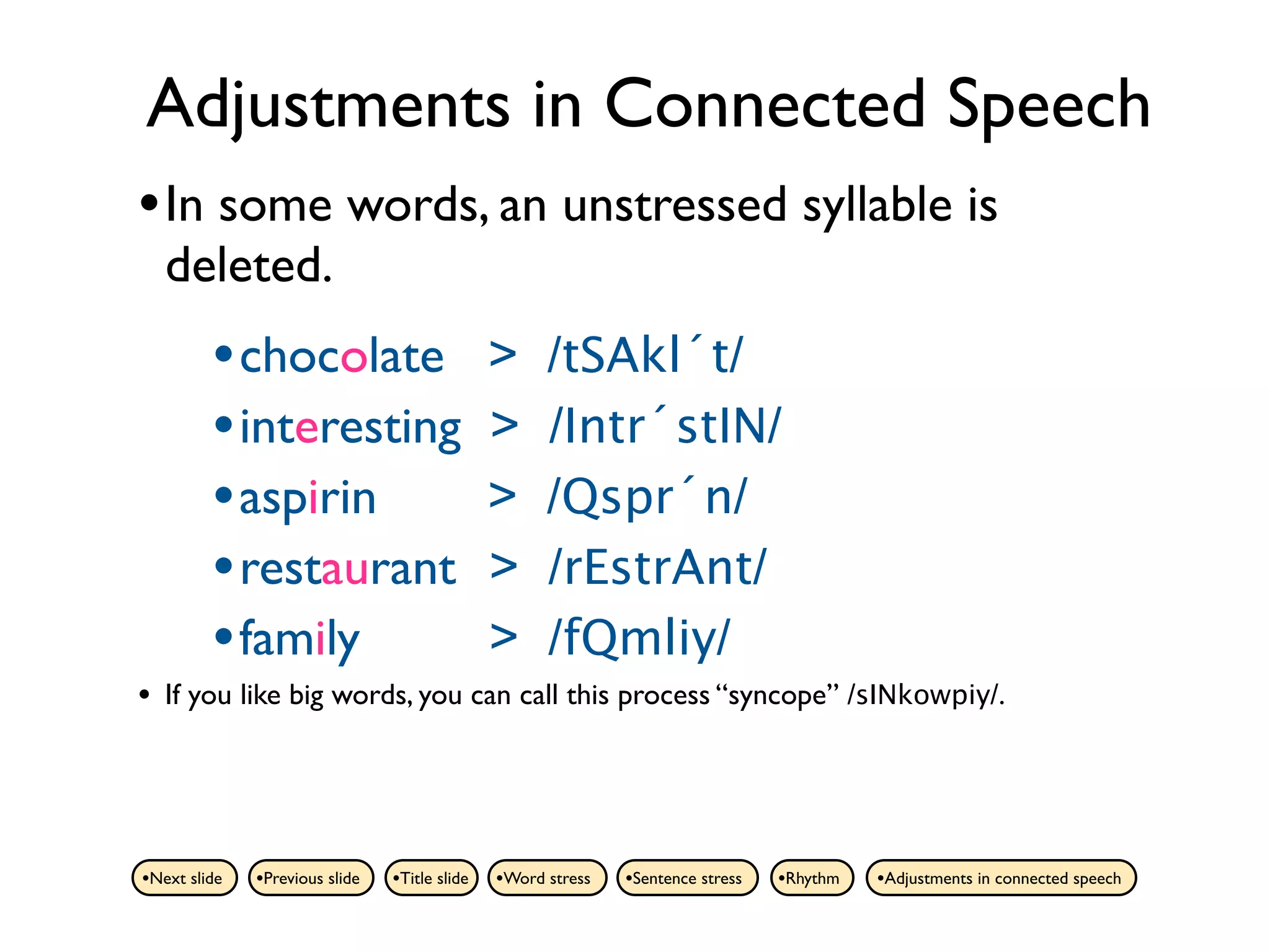 Adjustments in Connected Speech
• In some words, an unstressed syllable is
    deleted.
         • chocolate                           >     /tSAkl´t/
         • interesting                         >     /Intr´stIN/
         • aspirin                             >     /Qspr´n/
         • restaurant                          >     /rEstrAnt/
         • family                              >     /fQmliy/
•   If you like big words, you can call this process “syncope” /sINkowpiy/.




•Next slide   •Previous slide   •Title slide   •Word stress   •Sentence stress   •Rhythm   •Adjustments in connected speech
 