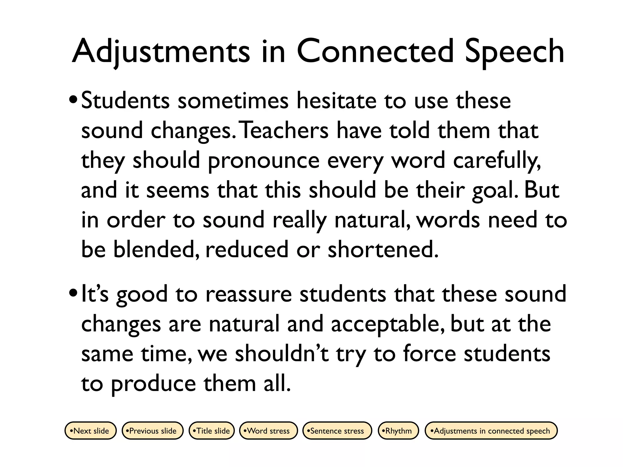 Adjustments in Connected Speech
• Students sometimes hesitate to use these
   sound changes. Teachers have told them that
   they should pronounce every word carefully,
   and it seems that this should be their goal. But
   in order to sound really natural, words need to
   be blended, reduced or shortened.
• It’s good to reassure students that these sound
   changes are natural and acceptable, but at the
   same time, we shouldn’t try to force students
   to produce them all.
•Next slide   •Previous slide   •Title slide   •Word stress   •Sentence stress   •Rhythm   •Adjustments in connected speech
 