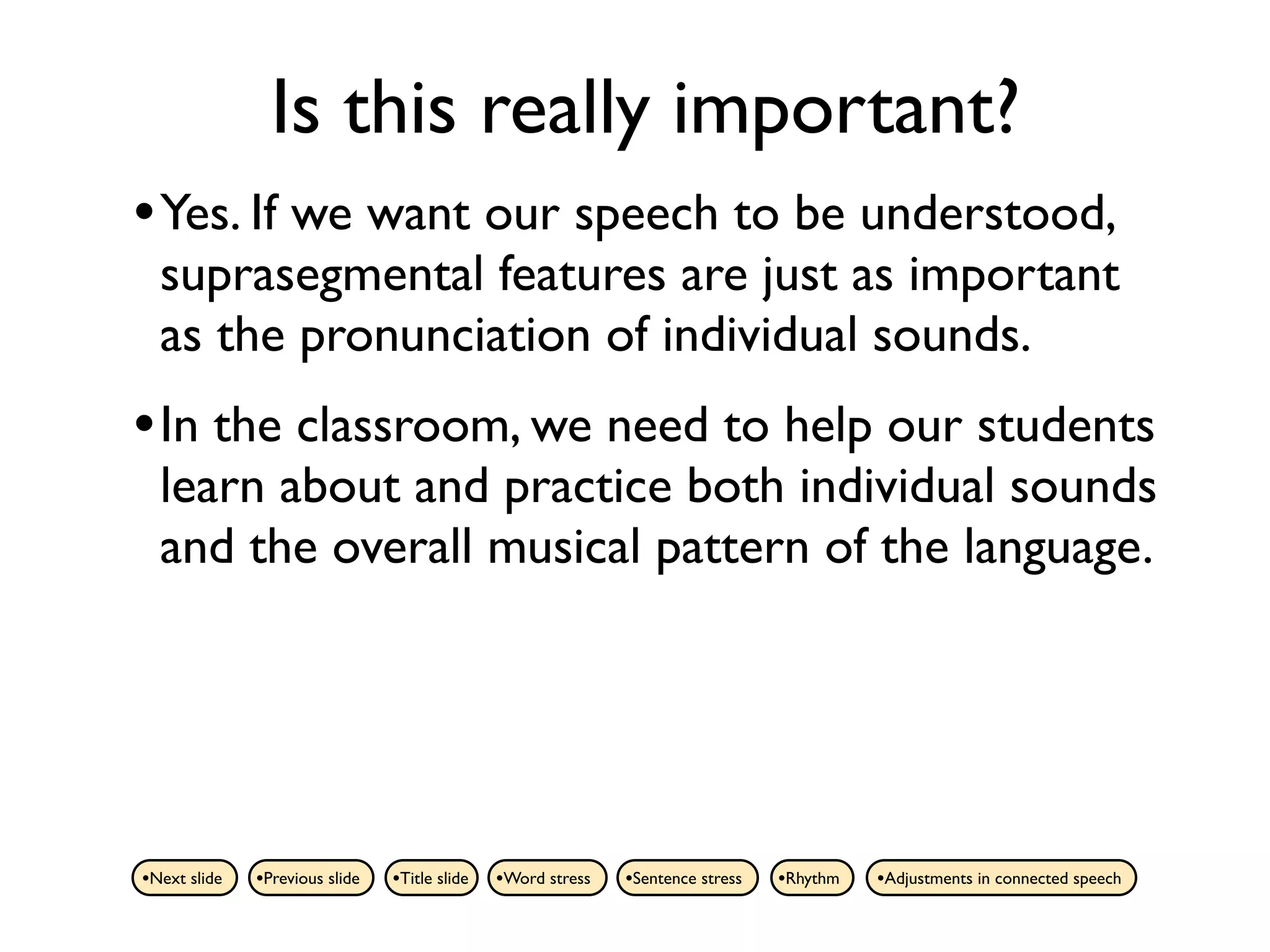 Is this really important?
• Yes. If we want our speech to be understood,
  suprasegmental features are just as important
  as the pronunciation of individual sounds.
• In the classroom, we need to help our students
  learn about and practice both individual sounds
  and the overall musical pattern of the language.




•Next slide   •Previous slide   •Title slide   •Word stress   •Sentence stress   •Rhythm   •Adjustments in connected speech
 