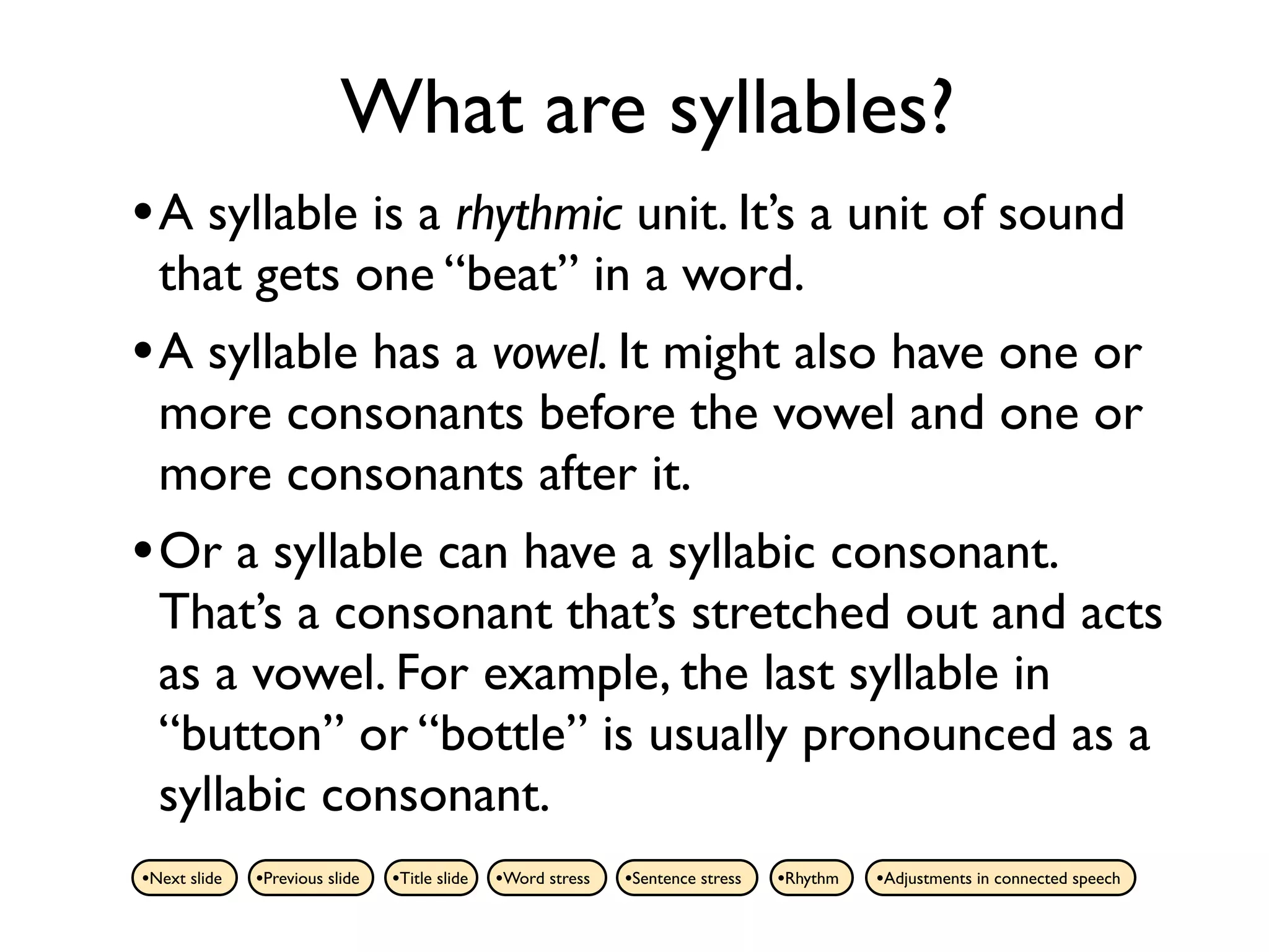 What are syllables?
• A syllable is a rhythmic unit. It’s a unit of sound
  that gets one “beat” in a word.
• A syllable has a vowel. It might also have one or
  more consonants before the vowel and one or
  more consonants after it.
• Or a syllable can have a syllabic consonant.
  That’s a consonant that’s stretched out and acts
  as a vowel. For example, the last syllable in
  “button” or “bottle” is usually pronounced as a
  syllabic consonant.
•Next slide   •Previous slide   •Title slide   •Word stress   •Sentence stress   •Rhythm   •Adjustments in connected speech
 
