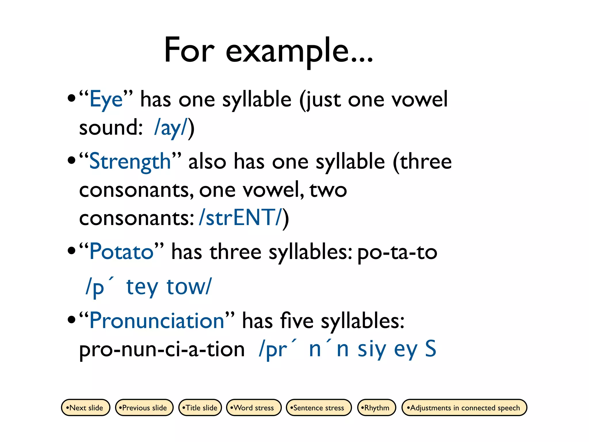 For example...
• “Eye” has one syllable (just one vowel
  sound: /ay/)
• “Strength” also has one syllable (three
  consonants, one vowel, two
  consonants: /strENT/)
• “Potato” has three syllables: po-ta-to
   /p´ tey tow/
• “Pronunciation” has ﬁve syllables:
  pro-nun-ci-a-tion /pr´ n´n siy ey S

•Next slide   •Previous slide   •Title slide   •Word stress   •Sentence stress   •Rhythm   •Adjustments in connected speech
 