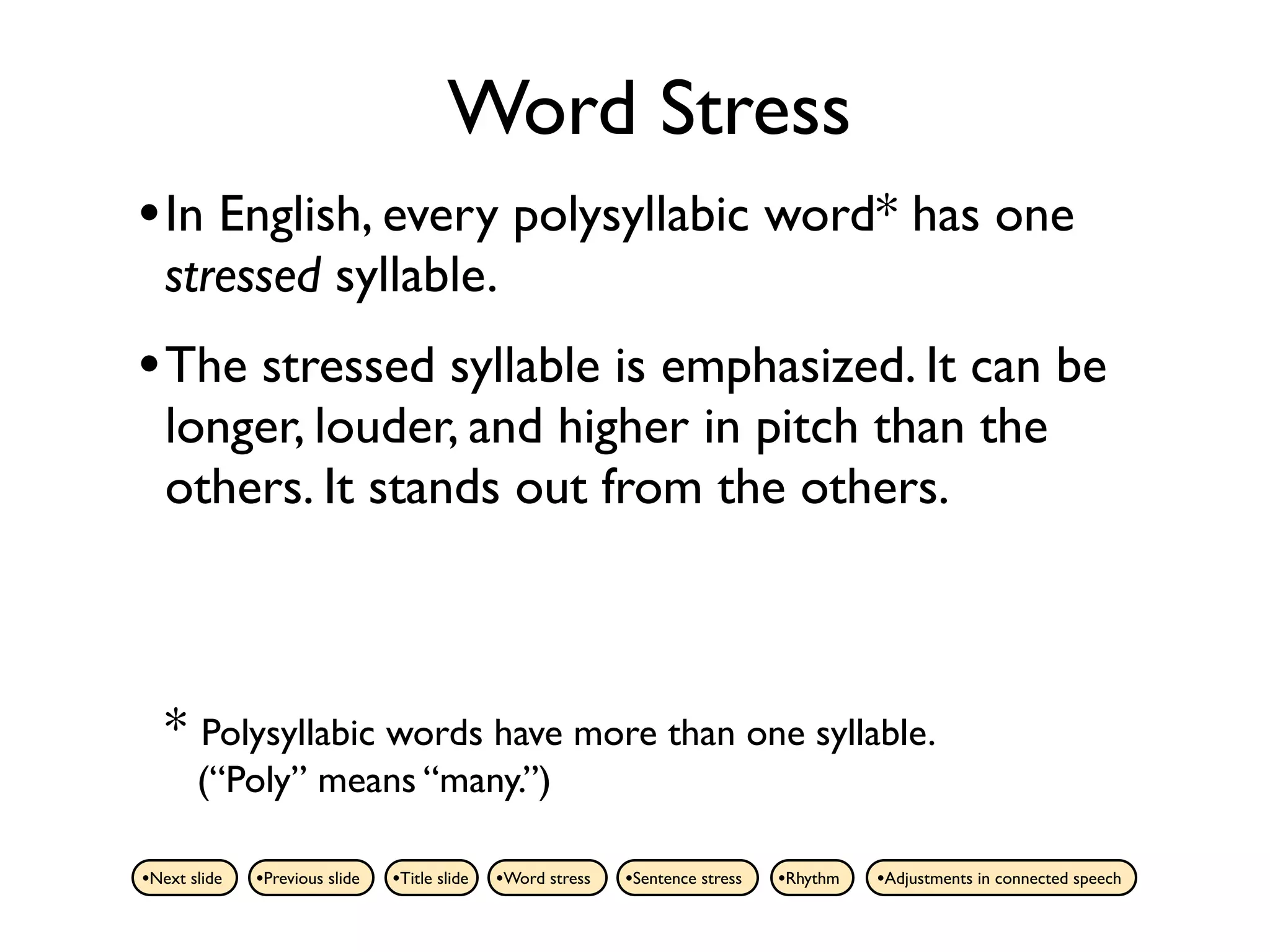 Word Stress
• In English, every polysyllabic word* has one
   stressed syllable.
• The stressed syllable is emphasized. It can be
   longer, louder, and higher in pitch than the
   others. It stands out from the others.



   * Polysyllabic words have more than one syllable.
       (“Poly” means “many.”)

•Next slide   •Previous slide   •Title slide   •Word stress   •Sentence stress   •Rhythm   •Adjustments in connected speech
 