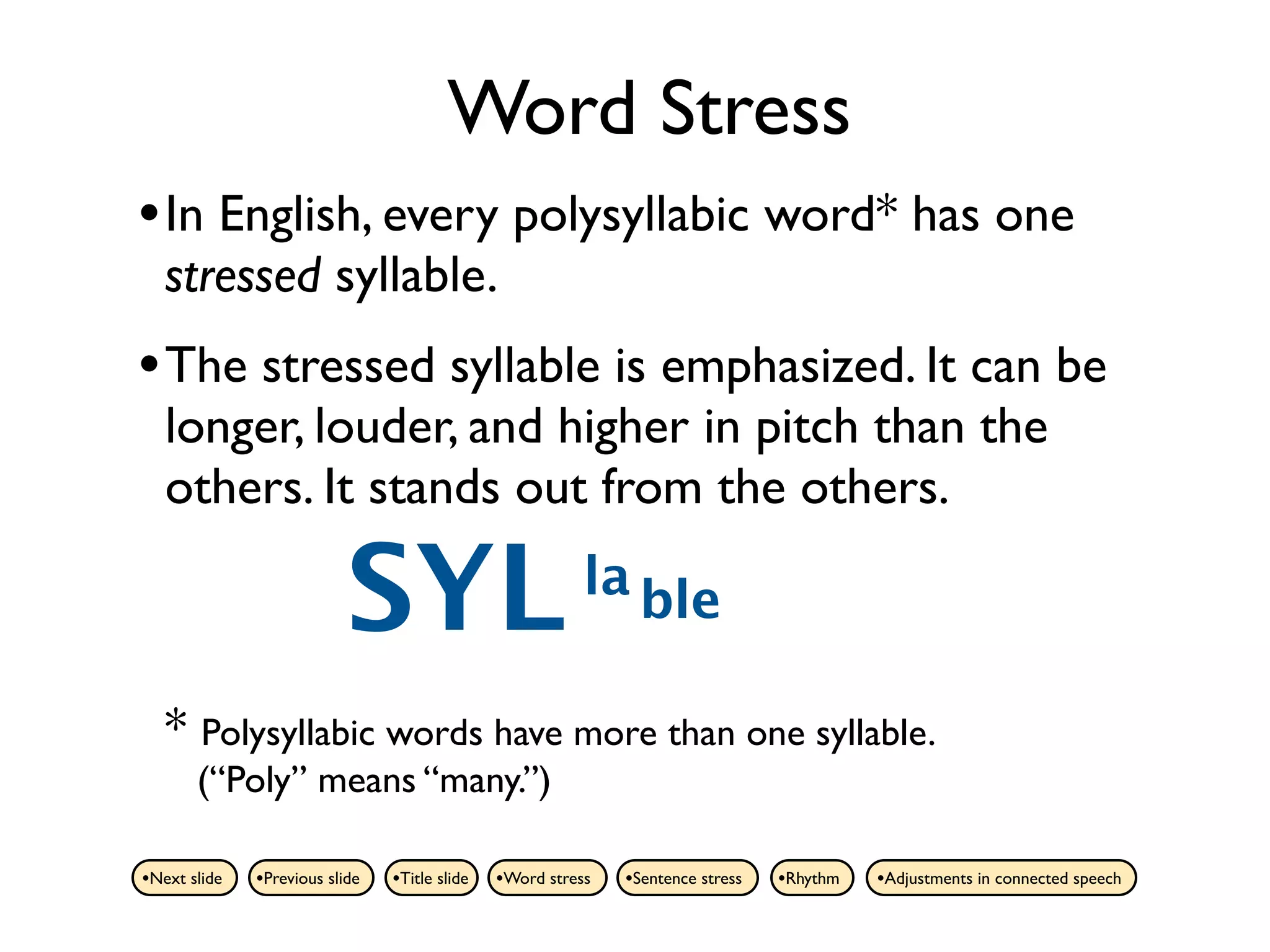 Word Stress
• In English, every polysyllabic word* has one
   stressed syllable.
• The stressed syllable is emphasized. It can be
   longer, louder, and higher in pitch than the
   others. It stands out from the others.

                           SYL                            la ble

   * Polysyllabic words have more than one syllable.
       (“Poly” means “many.”)

•Next slide   •Previous slide   •Title slide   •Word stress   •Sentence stress   •Rhythm   •Adjustments in connected speech
 