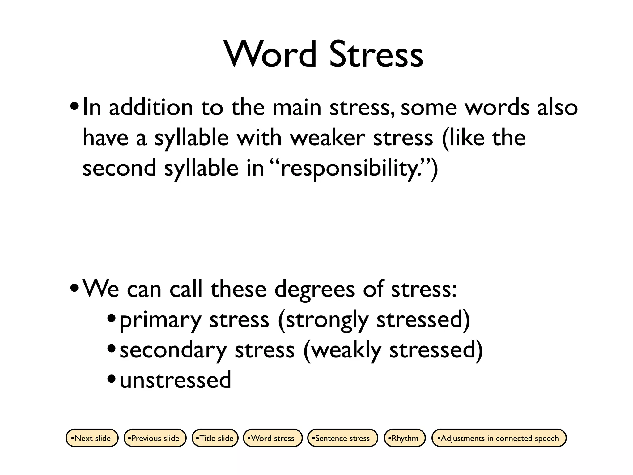 Word Stress
• In addition to the main stress, some words also
   have a syllable with weaker stress (like the
   second syllable in “responsibility.”)



• We can call these degrees of stress:
   • primary stress (strongly stressed)
   • secondary stress (weakly stressed)
   • unstressed
•Next slide   •Previous slide   •Title slide   •Word stress   •Sentence stress   •Rhythm   •Adjustments in connected speech
 