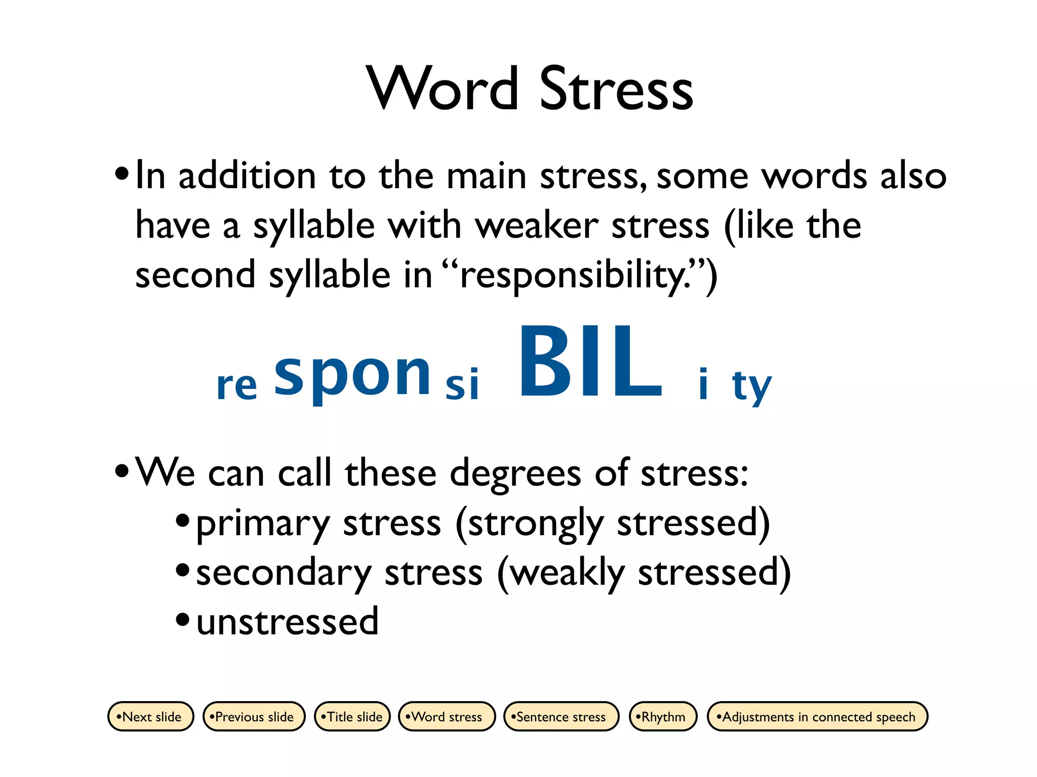 Word Stress
• In addition to the main stress, some words also
   have a syllable with weaker stress (like the
   second syllable in “responsibility.”)

              re spon si                                      BIL                          i ty

• We can call these degrees of stress:
   • primary stress (strongly stressed)
   • secondary stress (weakly stressed)
   • unstressed
•Next slide   •Previous slide   •Title slide   •Word stress   •Sentence stress   •Rhythm    •Adjustments in connected speech
 