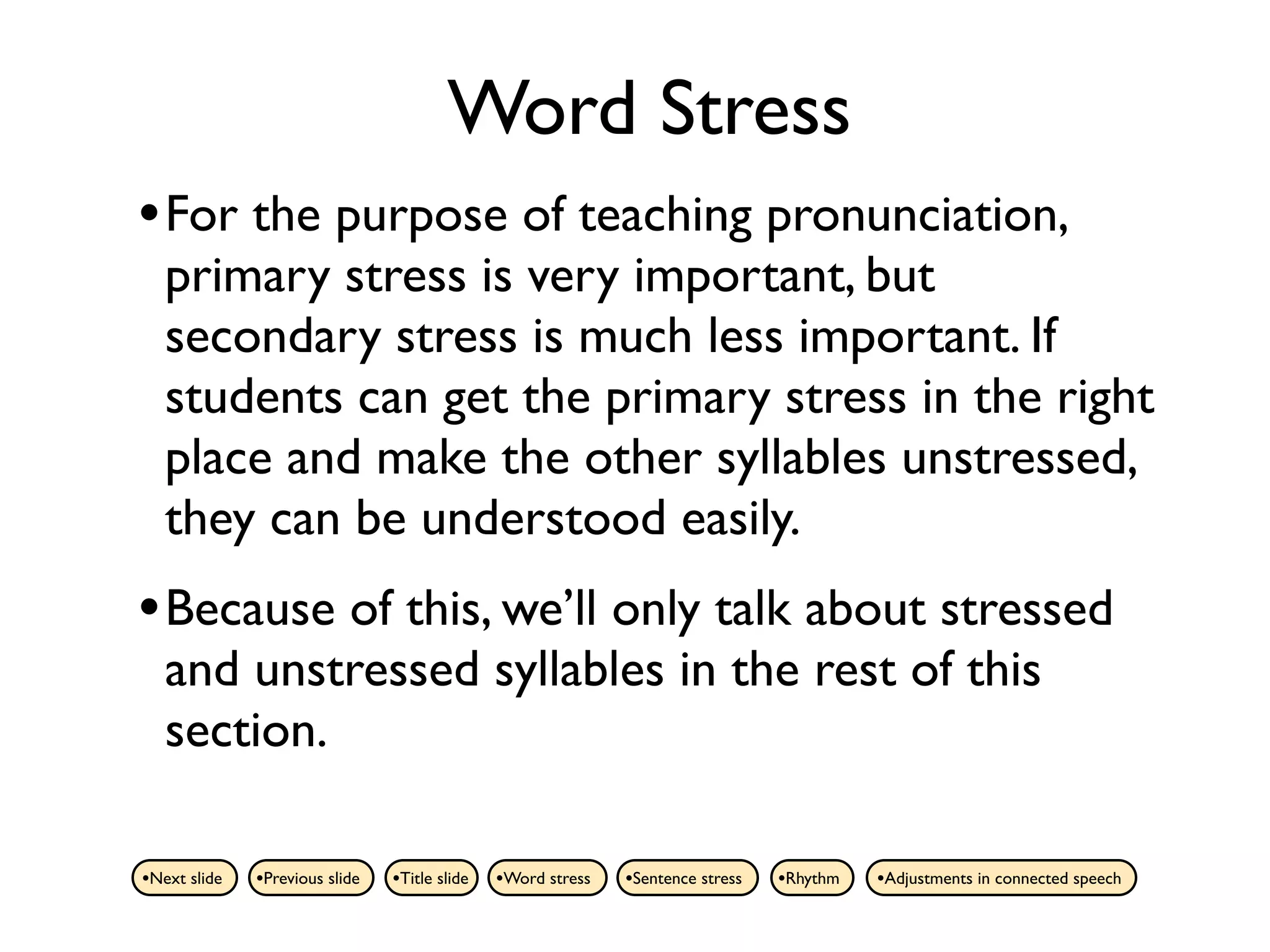 Word Stress
• For the purpose of teaching pronunciation,
   primary stress is very important, but
   secondary stress is much less important. If
   students can get the primary stress in the right
   place and make the other syllables unstressed,
   they can be understood easily.
• Because of this, we’ll only talk about stressed
   and unstressed syllables in the rest of this
   section.

•Next slide   •Previous slide   •Title slide   •Word stress   •Sentence stress   •Rhythm   •Adjustments in connected speech
 