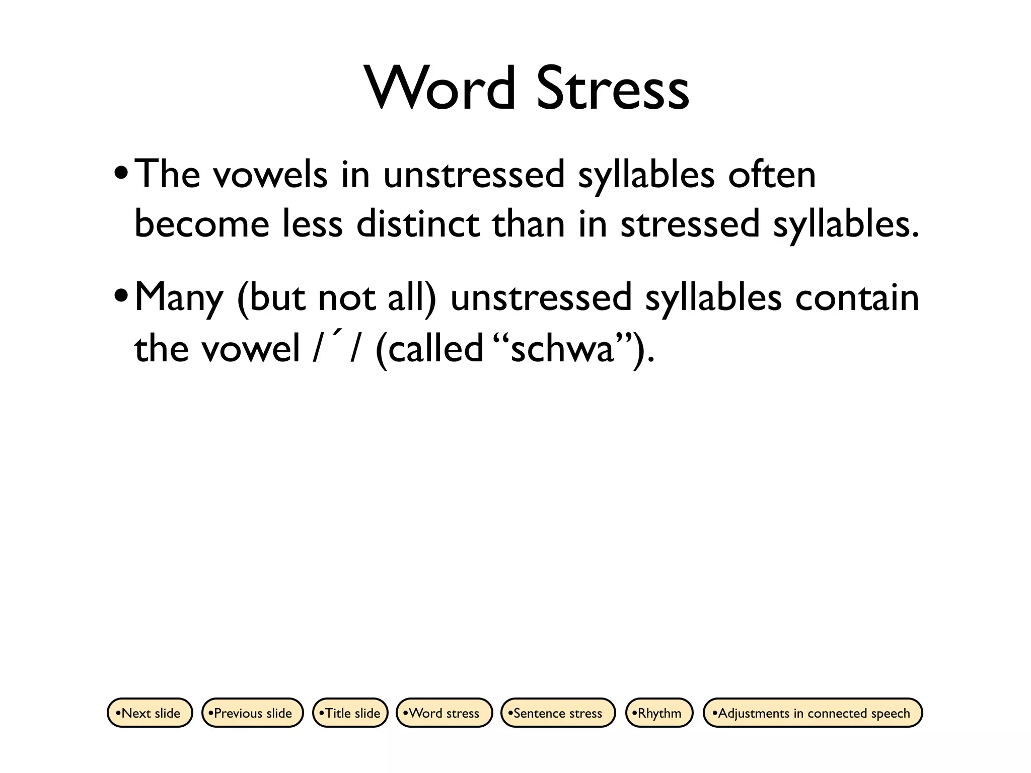 Word Stress
• The vowels in unstressed syllables often
   become less distinct than in stressed syllables.
• Many (but not all) unstressed syllables contain
   the vowel /´/ (called “schwa”).




•Next slide   •Previous slide   •Title slide   •Word stress   •Sentence stress   •Rhythm   •Adjustments in connected speech
 