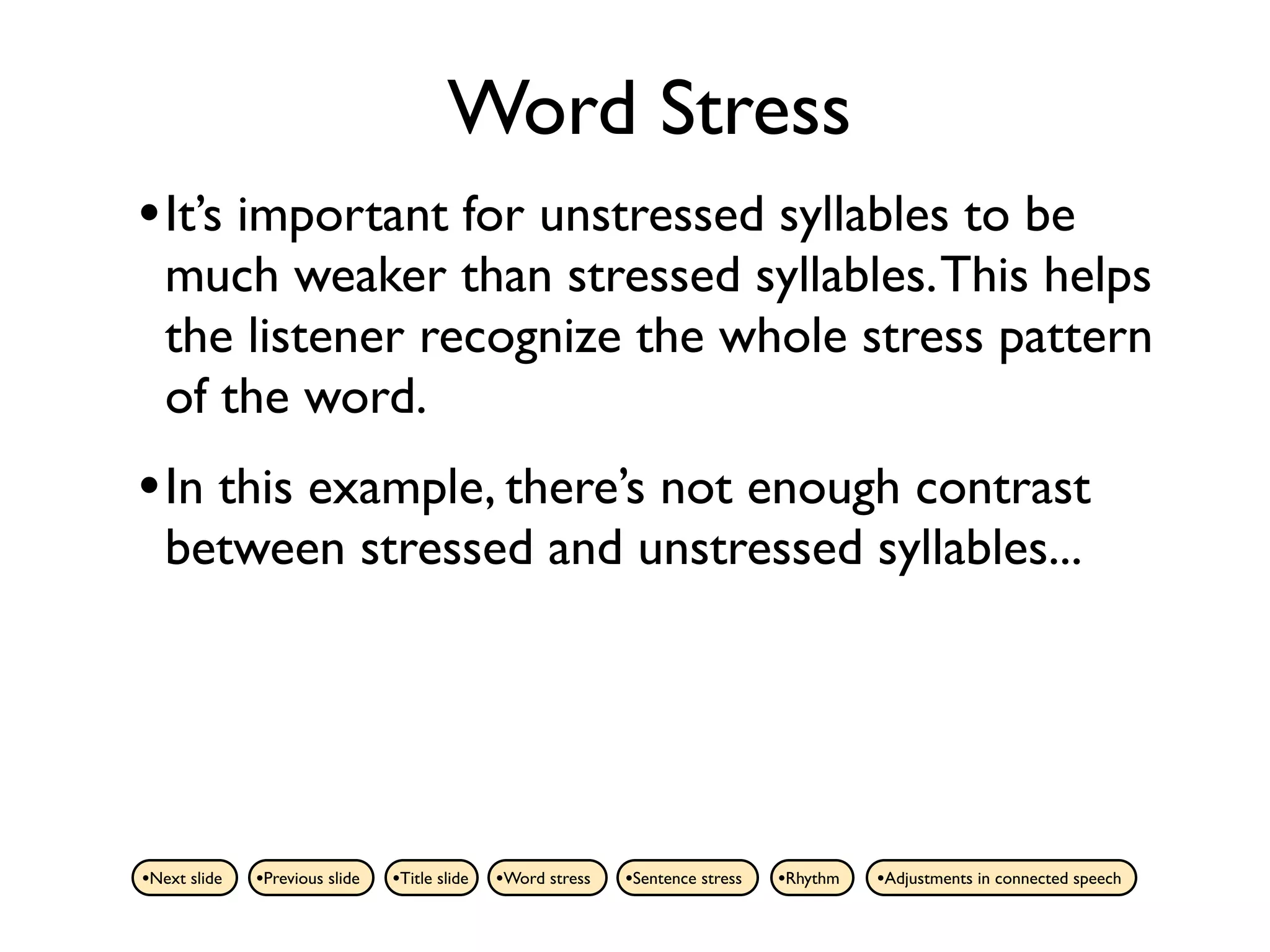 Word Stress
• It’s important for unstressed syllables to be
   much weaker than stressed syllables. This helps
   the listener recognize the whole stress pattern
   of the word.
• In this example, there’s not enough contrast
   between stressed and unstressed syllables...




•Next slide   •Previous slide   •Title slide   •Word stress   •Sentence stress   •Rhythm   •Adjustments in connected speech
 