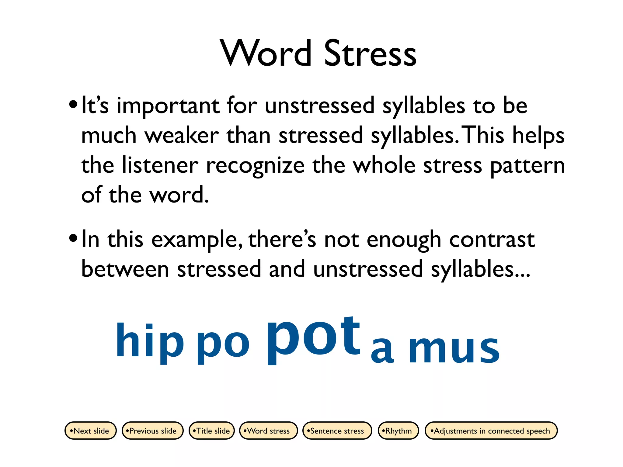 Word Stress
• It’s important for unstressed syllables to be
   much weaker than stressed syllables. This helps
   the listener recognize the whole stress pattern
   of the word.
• In this example, there’s not enough contrast
   between stressed and unstressed syllables...


              hip po pot a mus
•Next slide   •Previous slide   •Title slide   •Word stress   •Sentence stress   •Rhythm   •Adjustments in connected speech
 