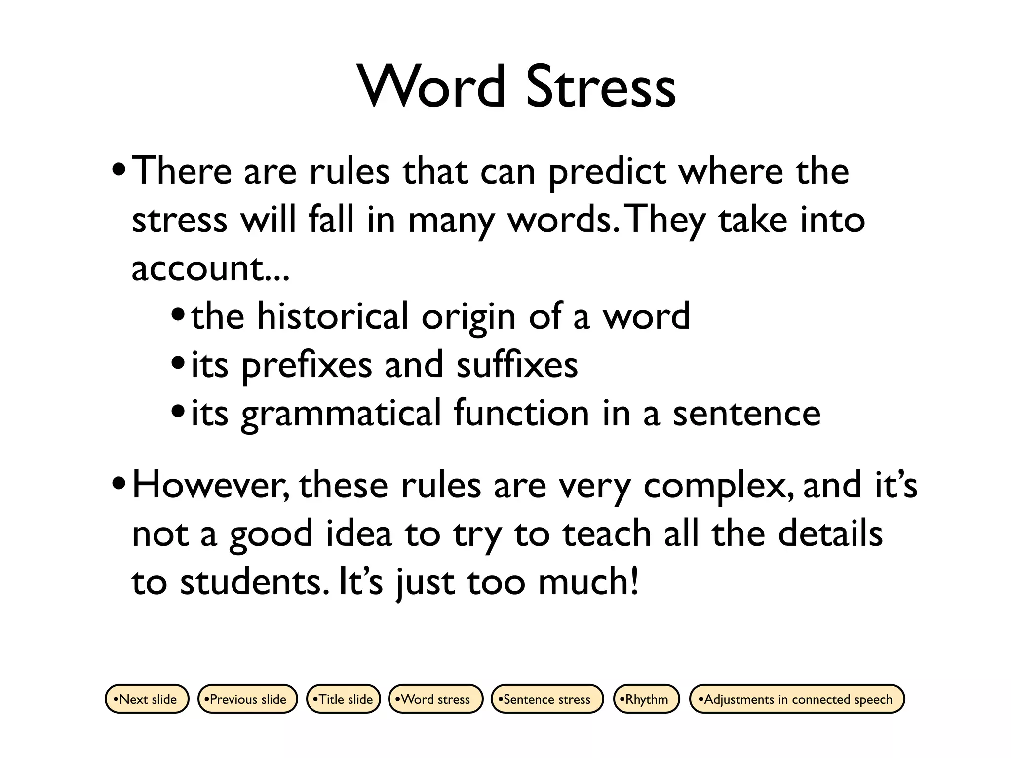 Word Stress
• There are rules that can predict where the
   stress will fall in many words. They take into
   account...
     • the historical origin of a word
     • its preﬁxes and sufﬁxes
     • its grammatical function in a sentence
• However, these rules are very complex, and it’s
   not a good idea to try to teach all the details
   to students. It’s just too much!

•Next slide   •Previous slide   •Title slide   •Word stress   •Sentence stress   •Rhythm   •Adjustments in connected speech
 