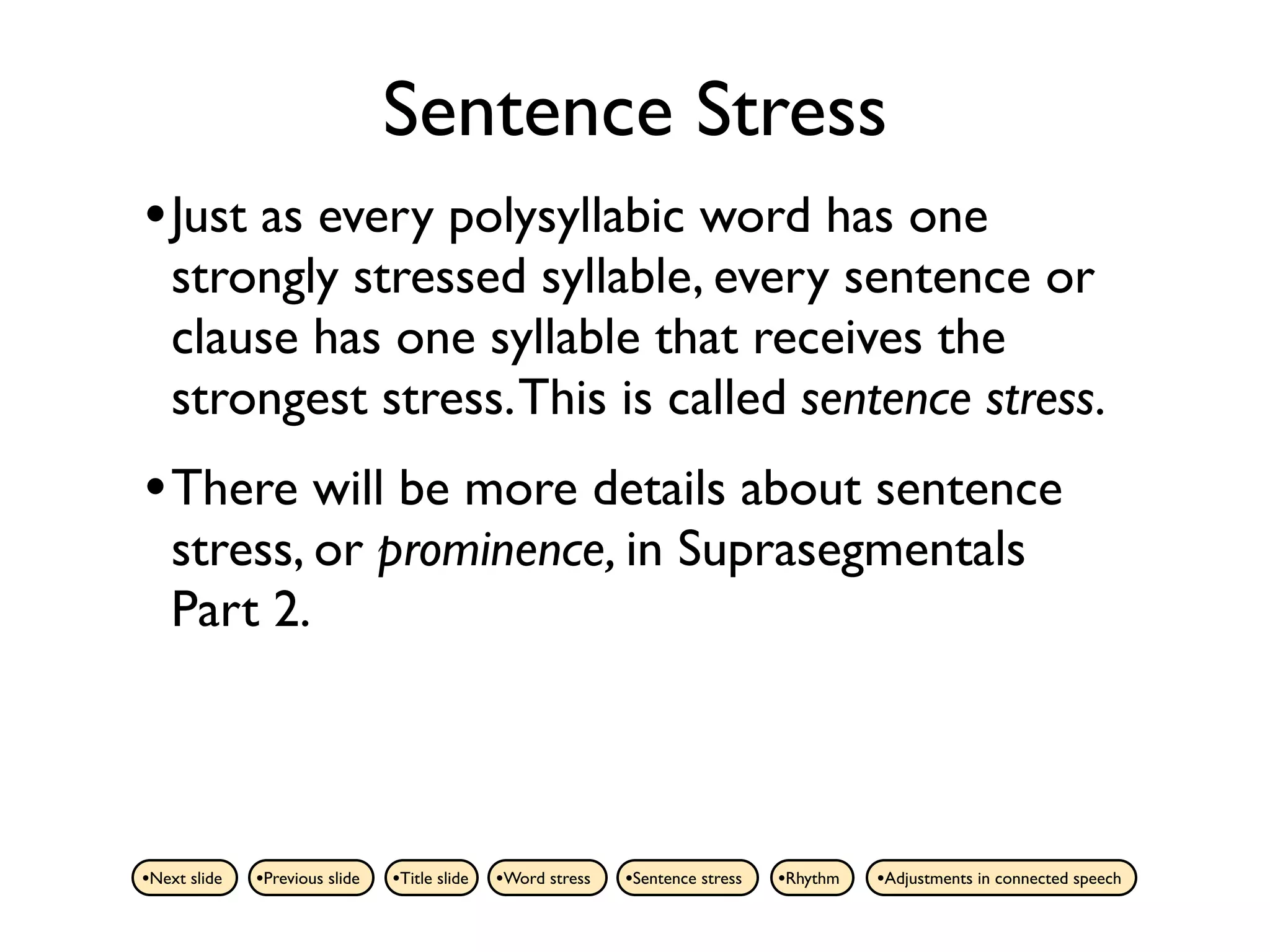 Sentence Stress
• Just as every polysyllabic word has one
    strongly stressed syllable, every sentence or
    clause has one syllable that receives the
    strongest stress. This is called sentence stress.
• There will be more details about sentence
    stress, or prominence, in Suprasegmentals
    Part 2.



•Next slide   •Previous slide   •Title slide   •Word stress   •Sentence stress   •Rhythm   •Adjustments in connected speech
 