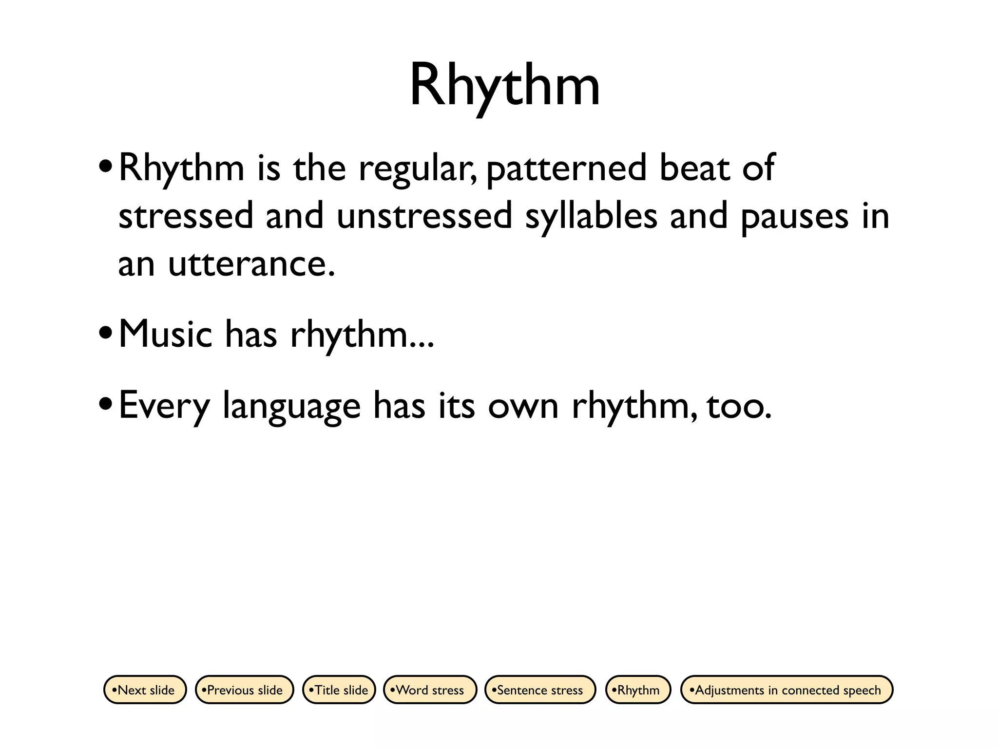 Rhythm
• Rhythm is the regular, patterned beat of
 stressed and unstressed syllables and pauses in
 an utterance.
• Music has rhythm...
• Every language has its own rhythm, too.




•Next slide   •Previous slide   •Title slide   •Word stress   •Sentence stress   •Rhythm   •Adjustments in connected speech
 