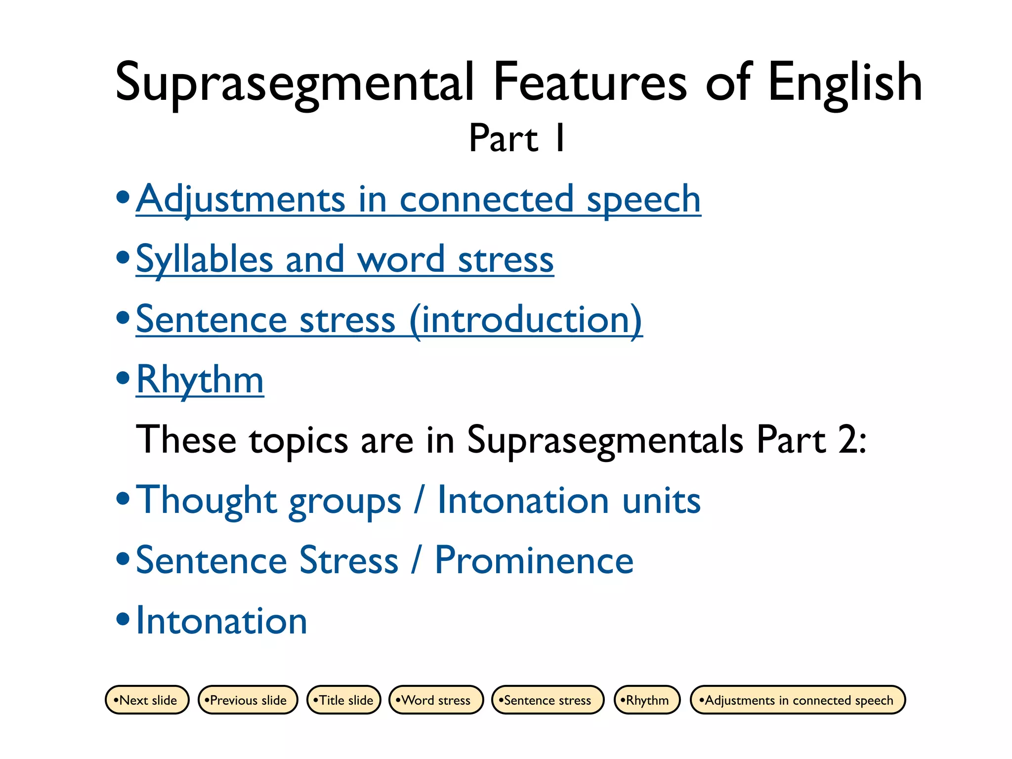 Suprasegmental Features of English
                      Part 1
• Adjustments in connected speech
• Syllables and word stress
• Sentence stress (introduction)
• Rhythm
  These topics are in Suprasegmentals Part 2:
• Thought groups / Intonation units
• Sentence Stress / Prominence
• Intonation
•Next slide   •Previous slide   •Title slide   •Word stress   •Sentence stress   •Rhythm   •Adjustments in connected speech
 