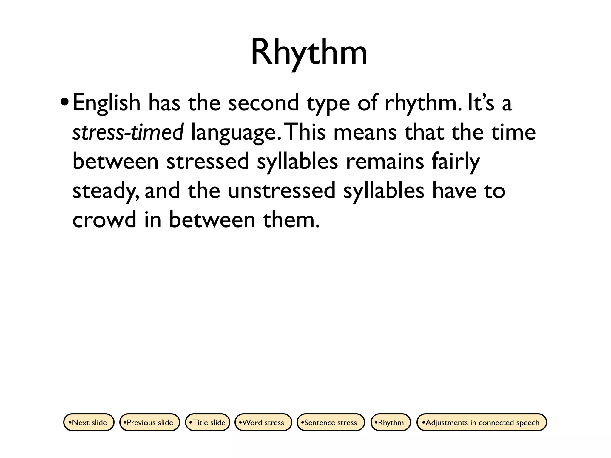 Rhythm
• English has the second type of rhythm. It’s a
 stress-timed language. This means that the time
 between stressed syllables remains fairly
 steady, and the unstressed syllables have to
 crowd in between them.




•Next slide   •Previous slide   •Title slide   •Word stress   •Sentence stress   •Rhythm   •Adjustments in connected speech
 