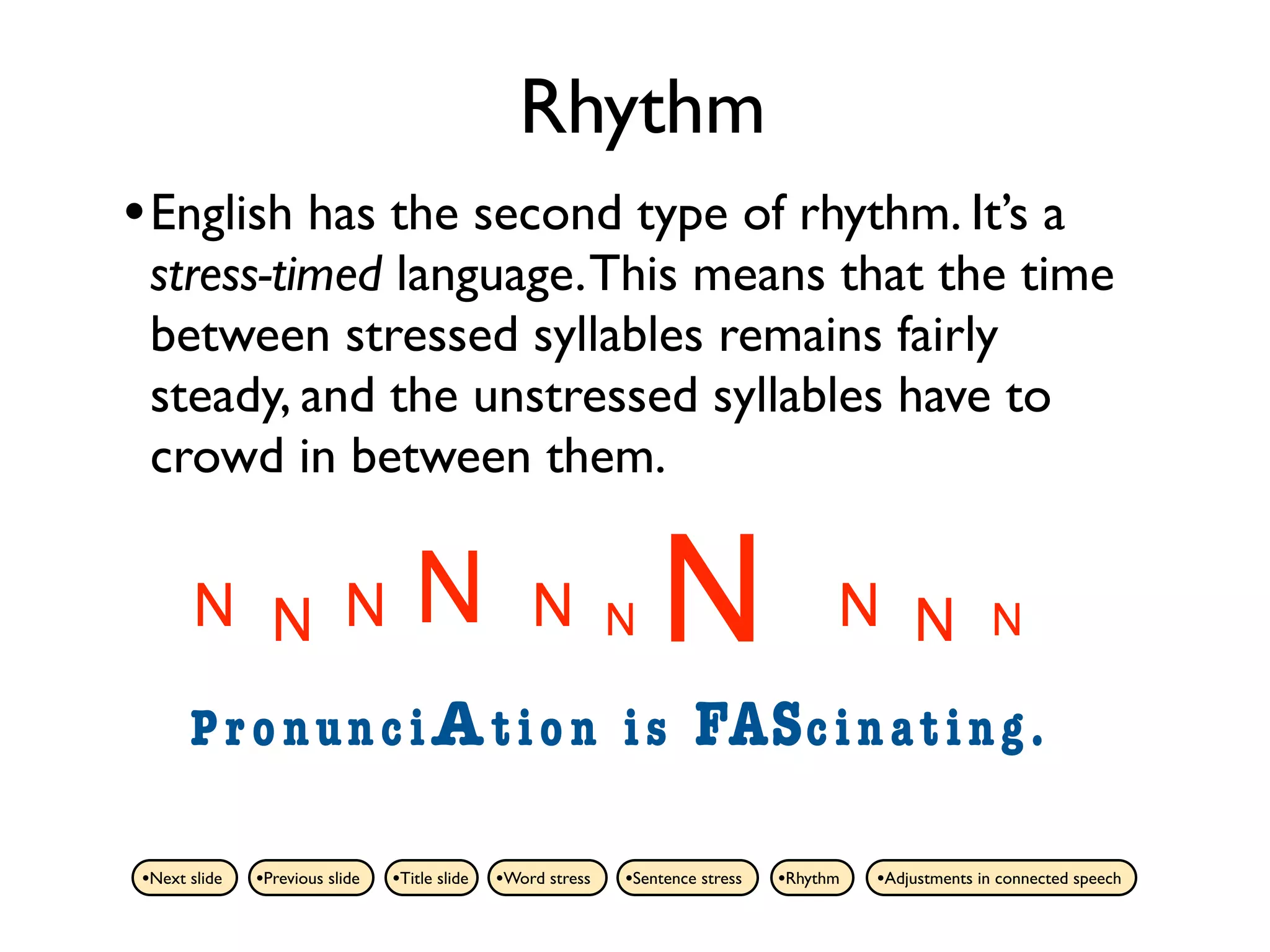 Rhythm
• English has the second type of rhythm. It’s a
 stress-timed language. This means that the time
 between stressed syllables remains fairly
 steady, and the unstressed syllables have to
 crowd in between them.

      N N N                        N               N          N   N                    N N               N

      PronunciAtion is                                                 FAS c i n a t i n g .

•Next slide   •Previous slide   •Title slide   •Word stress   •Sentence stress   •Rhythm   •Adjustments in connected speech
 