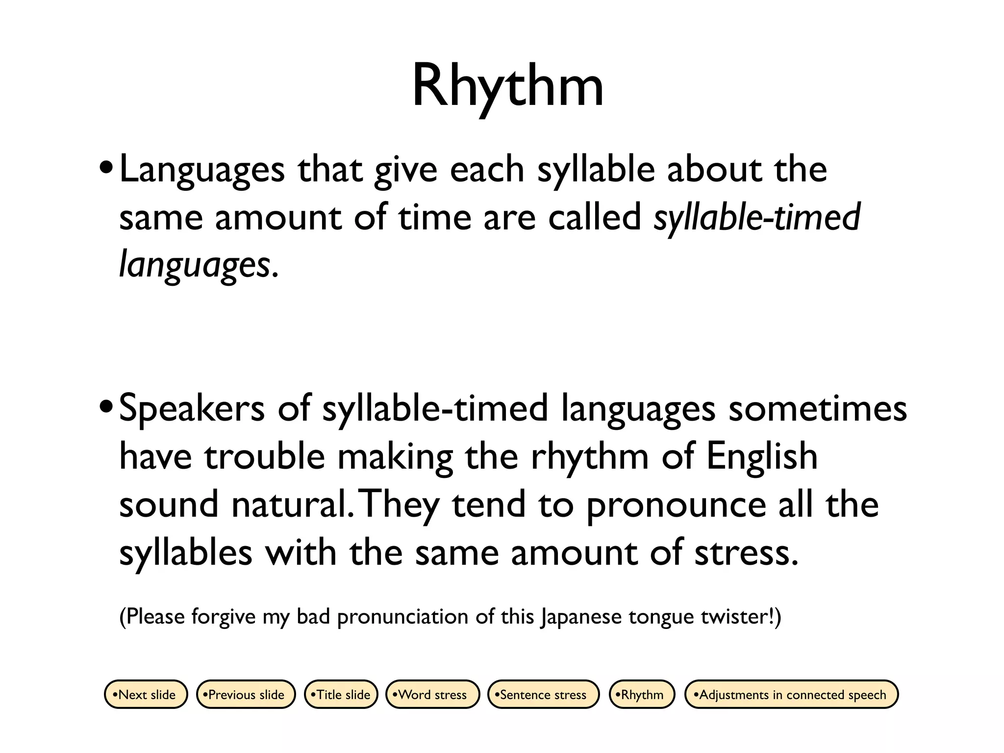 Rhythm
• Languages that give each syllable about the
 same amount of time are called syllable-timed
 languages.


• Speakers of syllable-timed languages sometimes
 have trouble making the rhythm of English
 sound natural. They tend to pronounce all the
 syllables with the same amount of stress.
 (Please forgive my bad pronunciation of this Japanese tongue twister!)


•Next slide   •Previous slide   •Title slide   •Word stress   •Sentence stress   •Rhythm   •Adjustments in connected speech
 