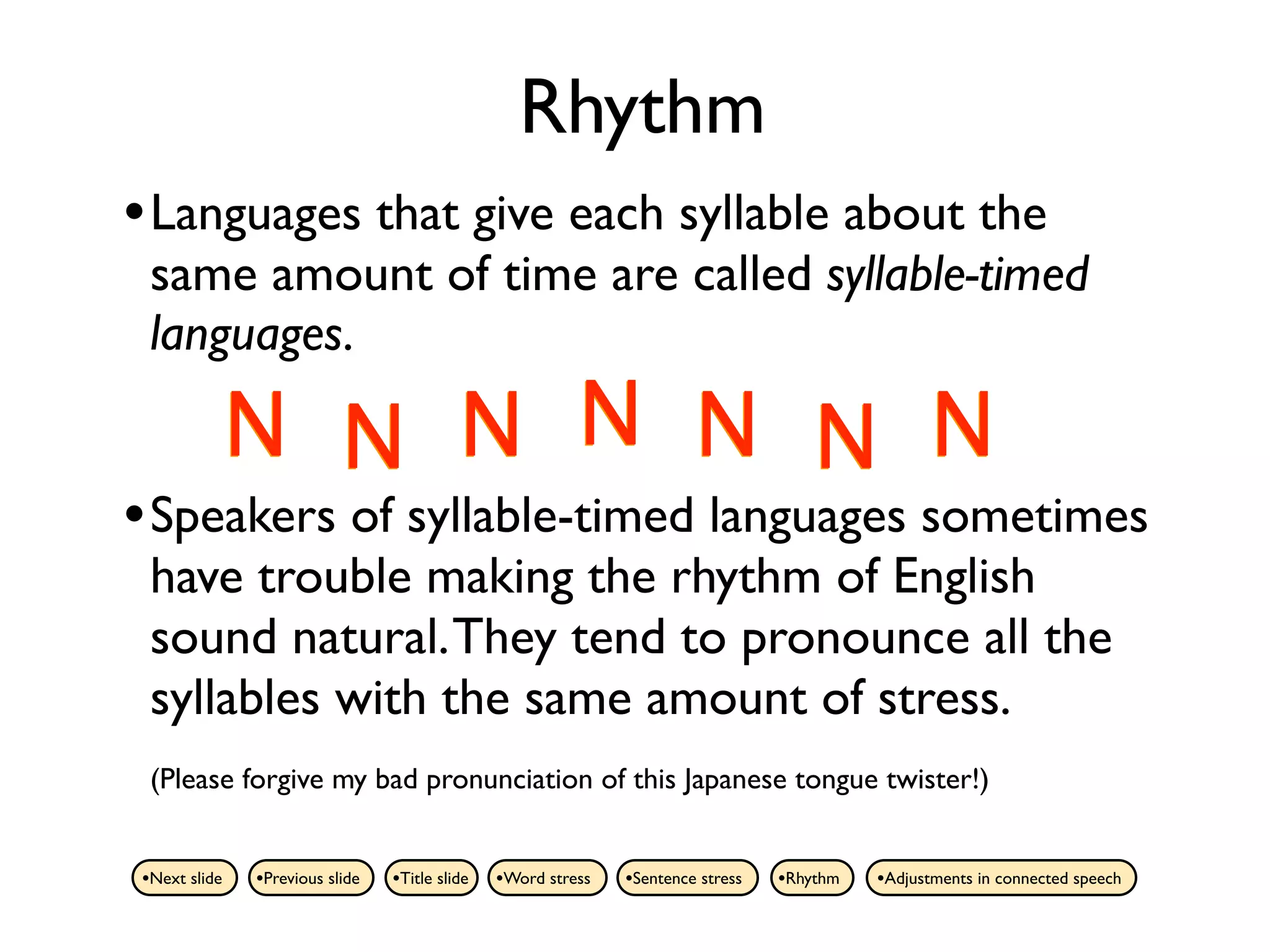 Rhythm
• Languages that give each syllable about the
 same amount of time are called syllable-timed
 languages.

          N N N N N N N
• Speakers of syllable-timed languages sometimes
 have trouble making the rhythm of English
 sound natural. They tend to pronounce all the
 syllables with the same amount of stress.
 (Please forgive my bad pronunciation of this Japanese tongue twister!)


•Next slide   •Previous slide   •Title slide   •Word stress   •Sentence stress   •Rhythm   •Adjustments in connected speech
 