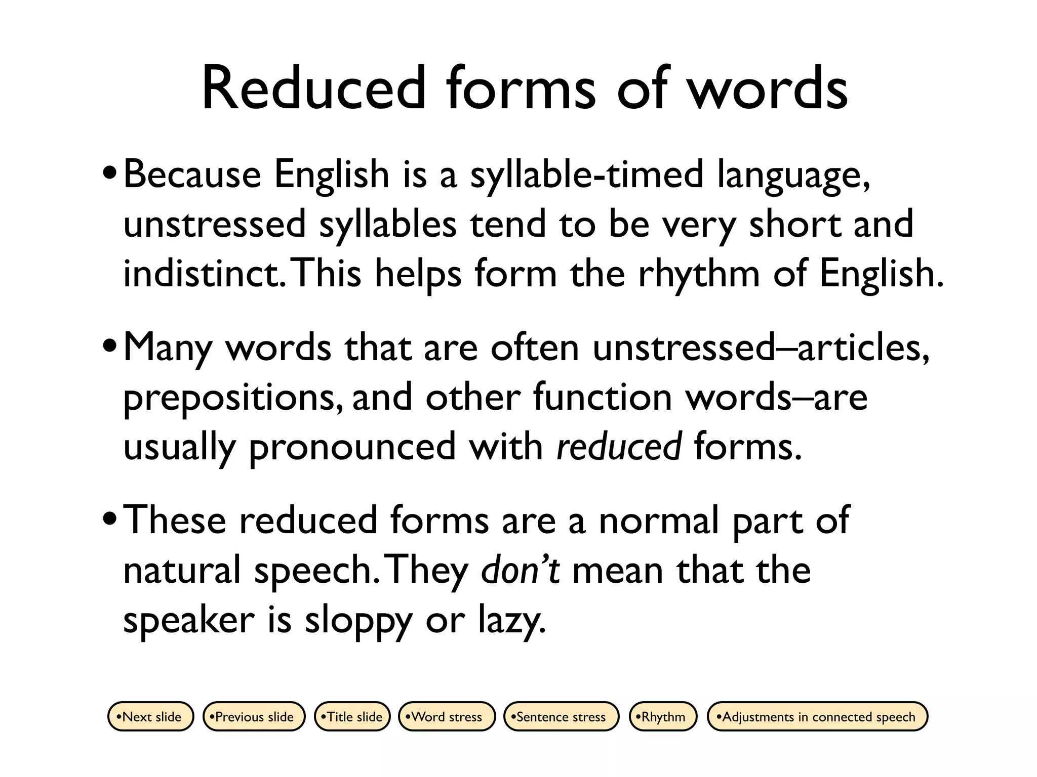 Reduced forms of words
• Because English is a syllable-timed language,
 unstressed syllables tend to be very short and
 indistinct. This helps form the rhythm of English.
• Many words that are often unstressed–articles,
 prepositions, and other function words–are
 usually pronounced with reduced forms.
• These reduced forms are a normal part of
 natural speech. They don’t mean that the
 speaker is sloppy or lazy.

•Next slide   •Previous slide   •Title slide   •Word stress   •Sentence stress   •Rhythm   •Adjustments in connected speech
 