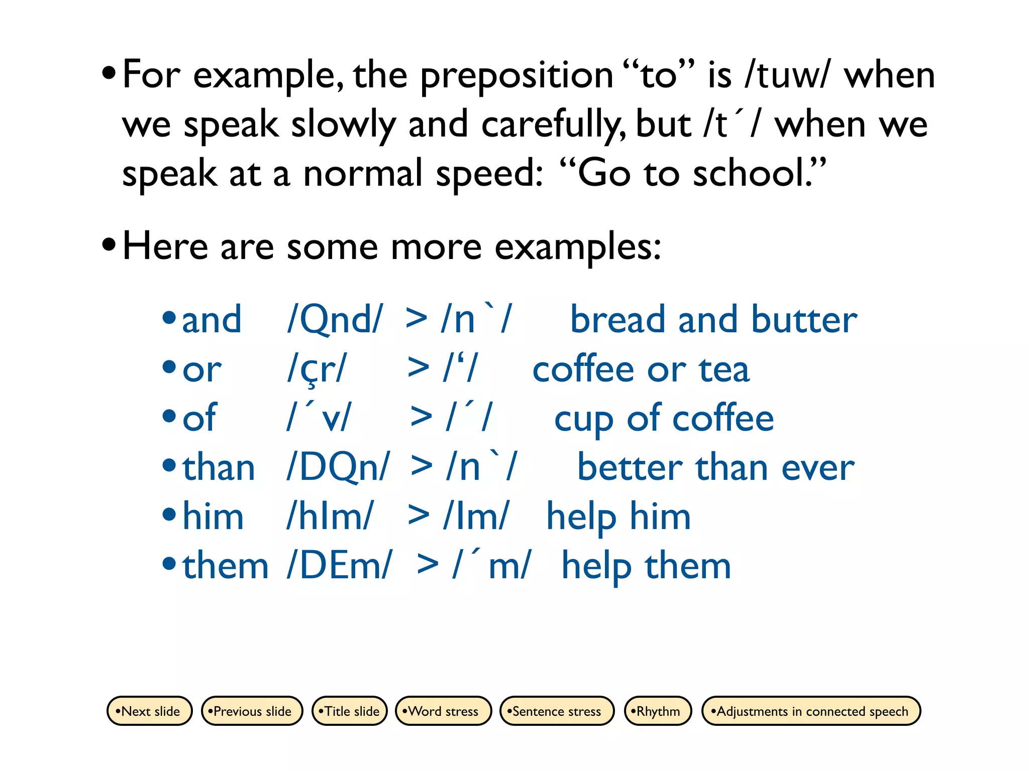 • For example, the preposition “to” is /tuw/ when
 we speak slowly and carefully, but /t´/ when we
 speak at a normal speed: “Go to school.”
• Here are some more examples:
   • and /Qnd/ > /n`/ bread and butter
   • or /çr/ > /‘/ coffee or tea
   • of /´v/ > /´/ cup of coffee
   • than /DQn/ > /n`/ better than ever
   • him /hIm/ > /Im/ help him
   • them /DEm/ > /´m/ help them

•Next slide   •Previous slide   •Title slide   •Word stress   •Sentence stress   •Rhythm   •Adjustments in connected speech
 