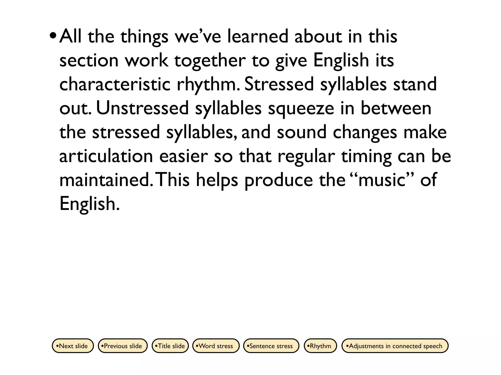 • All the things we’ve learned about in this
 section work together to give English its
 characteristic rhythm. Stressed syllables stand
 out. Unstressed syllables squeeze in between
 the stressed syllables, and sound changes make
 articulation easier so that regular timing can be
 maintained. This helps produce the “music” of
 English.




•Next slide   •Previous slide   •Title slide   •Word stress   •Sentence stress   •Rhythm   •Adjustments in connected speech
 