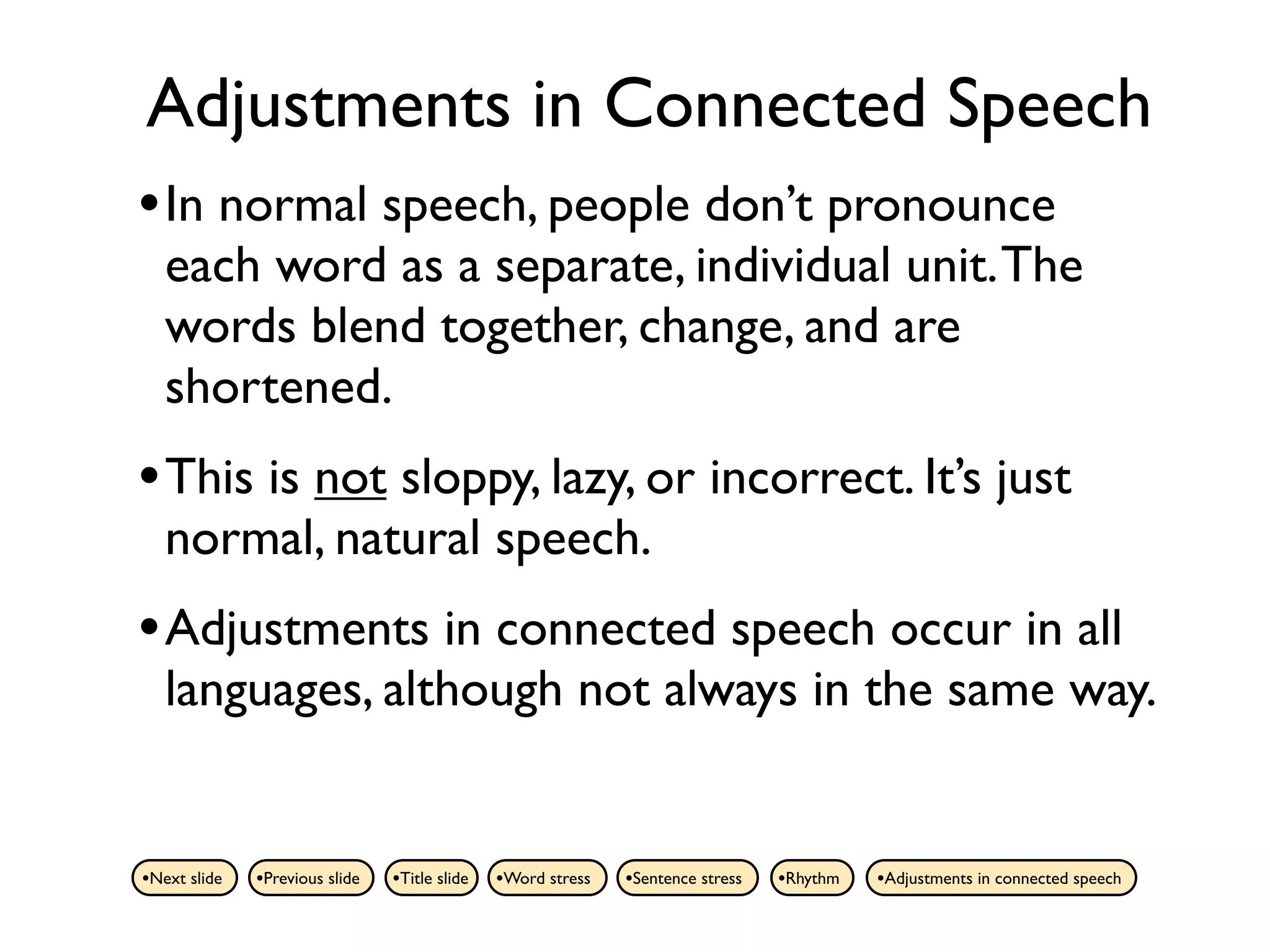Adjustments in Connected Speech
• In normal speech, people don’t pronounce
   each word as a separate, individual unit. The
   words blend together, change, and are
   shortened.
• This is not sloppy, lazy, or incorrect. It’s just
   normal, natural speech.
• Adjustments in connected speech occur in all
   languages, although not always in the same way.


•Next slide   •Previous slide   •Title slide   •Word stress   •Sentence stress   •Rhythm   •Adjustments in connected speech
 