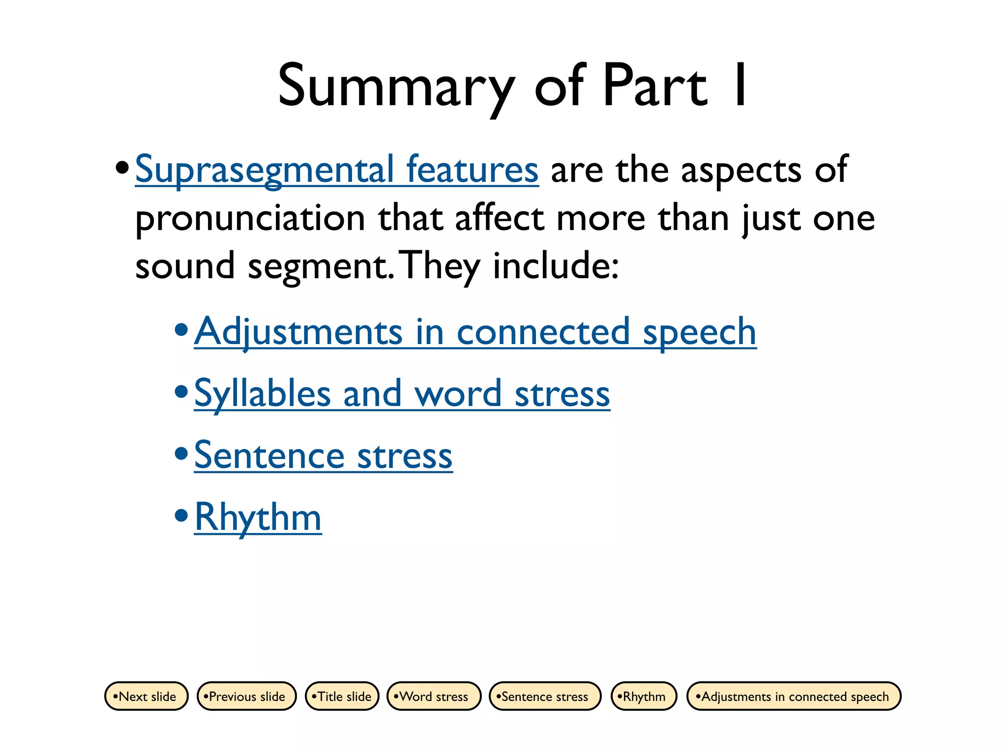 Summary of Part 1
• Suprasegmental features are the aspects of
   pronunciation that affect more than just one
   sound segment. They include:
          • Adjustments in connected speech
          • Syllables and word stress
          • Sentence stress
          • Rhythm


•Next slide   •Previous slide   •Title slide   •Word stress   •Sentence stress   •Rhythm   •Adjustments in connected speech
 
