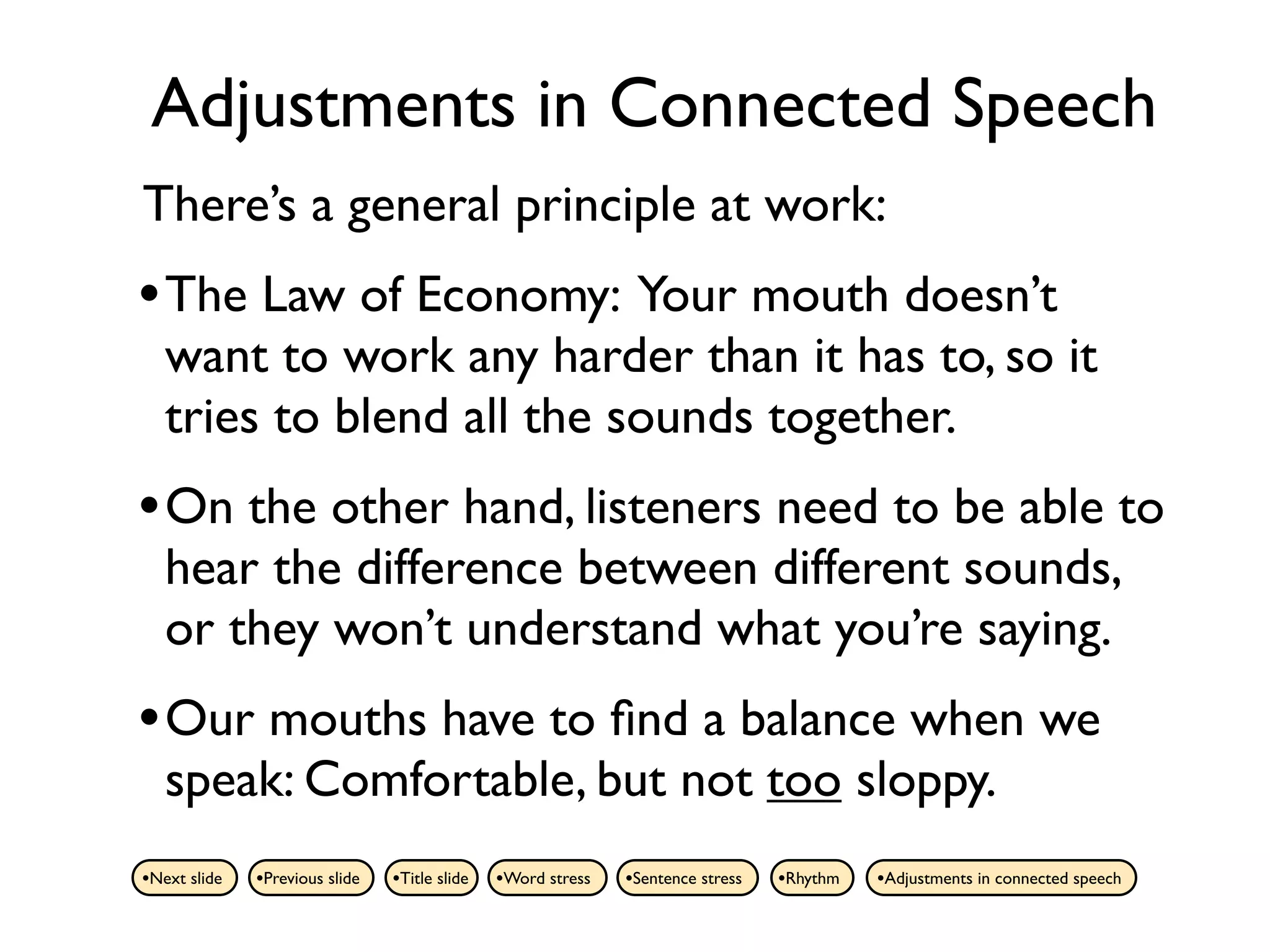Adjustments in Connected Speech
There’s a general principle at work:
• The Law of Economy: Your mouth doesn’t
   want to work any harder than it has to, so it
   tries to blend all the sounds together.
• On the other hand, listeners need to be able to
   hear the difference between different sounds,
   or they won’t understand what you’re saying.
• Our mouths have to ﬁnd a balance when we
   speak: Comfortable, but not too sloppy.
•Next slide   •Previous slide   •Title slide   •Word stress   •Sentence stress   •Rhythm   •Adjustments in connected speech
 