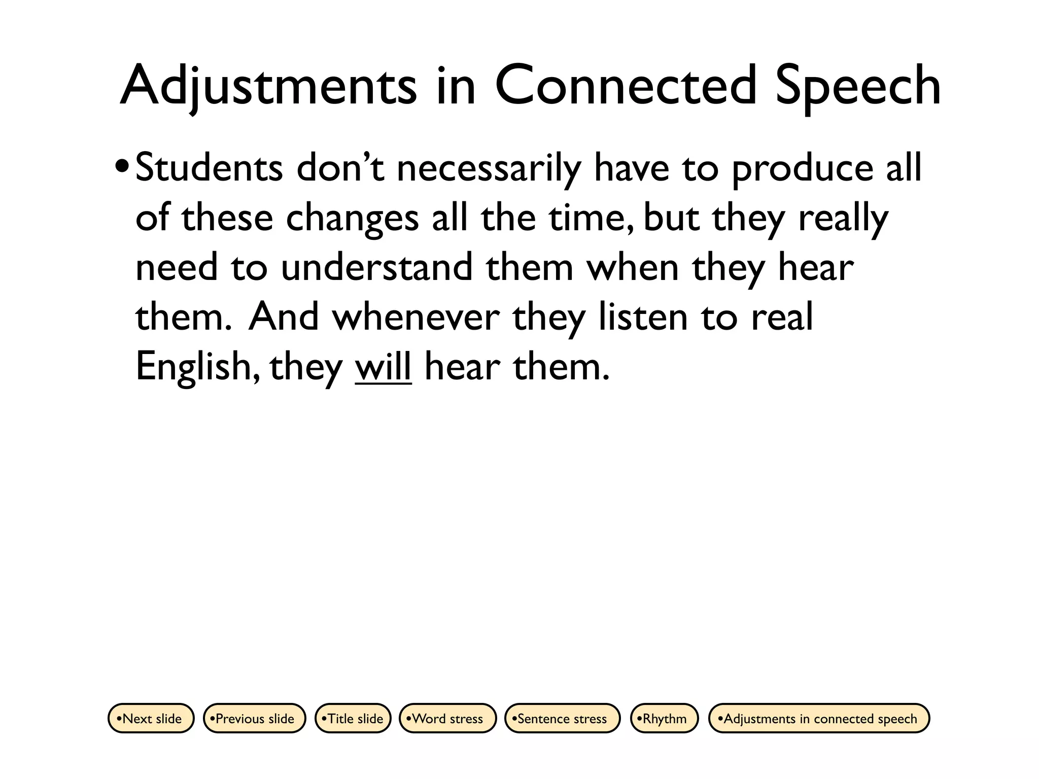 Adjustments in Connected Speech
• Students don’t necessarily have to produce all
   of these changes all the time, but they really
   need to understand them when they hear
   them. And whenever they listen to real
   English, they will hear them.




•Next slide   •Previous slide   •Title slide   •Word stress   •Sentence stress   •Rhythm   •Adjustments in connected speech
 