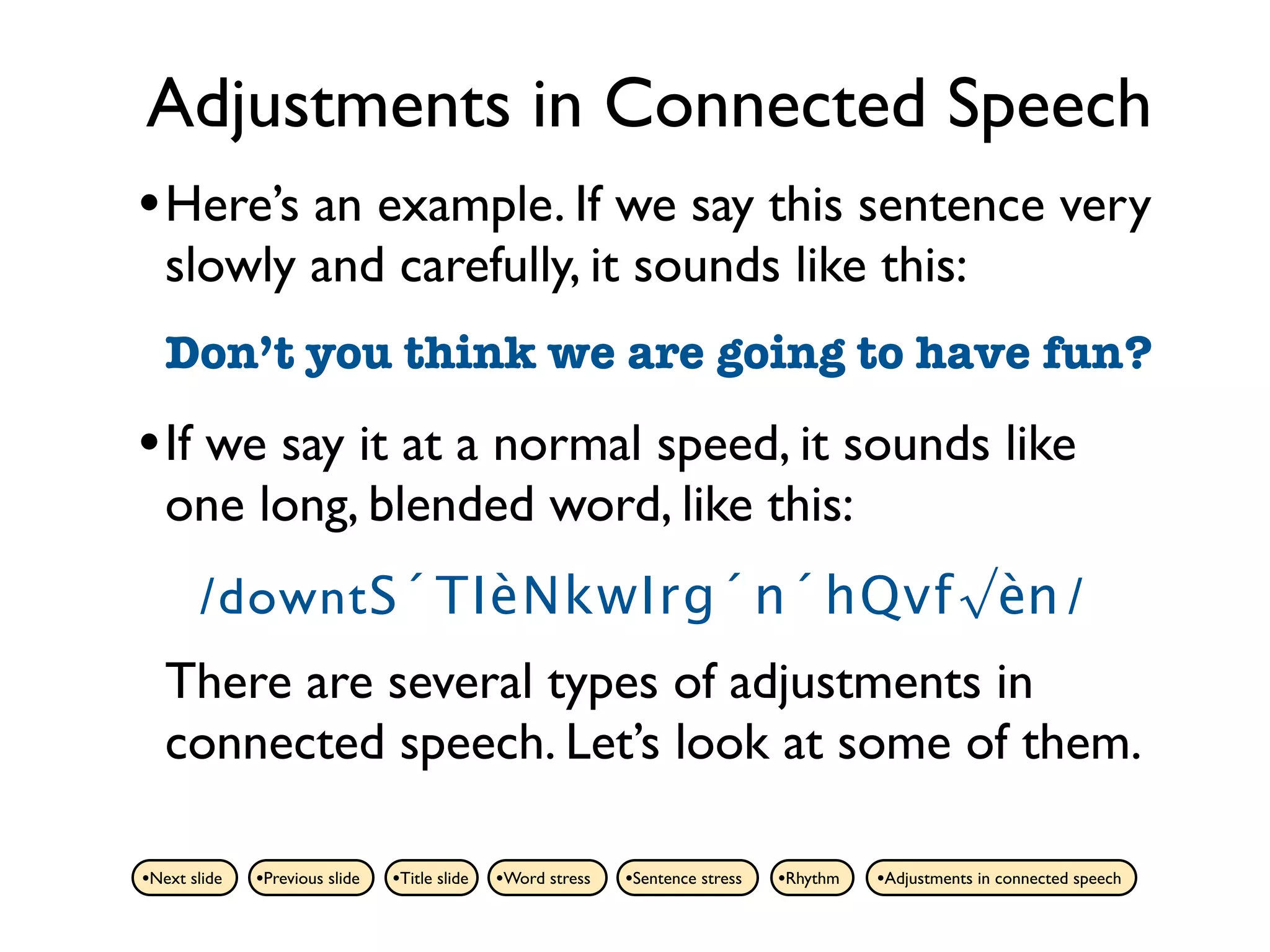 Adjustments in Connected Speech
• Here’s an example. If we say this sentence very
   slowly and carefully, it sounds like this:
   Don’t you think we are going to have fun?

• If we say it at a normal speed, it sounds like
   one long, blended word, like this:
       /downtS´TIèNkwIrg´n´hQvf√èn /
   There are several types of adjustments in
   connected speech. Let’s look at some of them.

•Next slide   •Previous slide   •Title slide   •Word stress   •Sentence stress   •Rhythm   •Adjustments in connected speech
 
