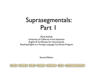 Suprasegmentals:
                               Part 1
                                      Marla Yoshida
                        University of California Irvine Extension
                        English & Certiﬁcates for Internationals
               Teaching English as a Foreign Language Certiﬁcate Program




                                                   Second Edition


•Next slide   •Previous slide   •Title slide   •Word stress   •Sentence stress   •Rhythm   •Adjustments in connected speech
 