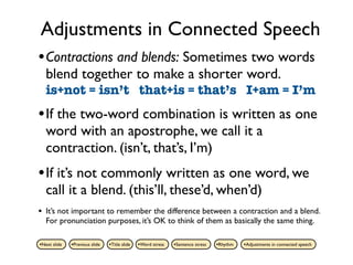 Adjustments in Connected Speech
• Contractions and blends: Sometimes two words
    blend together to make a shorter word.
    is+not = isn’t that+is = that’s I+am = I’m
• If the two-word combination is written as one
    word with an apostrophe, we call it a
    contraction. (isn’t, that’s, I’m)
• If it’s not commonly written as one word, we
    call it a blend. (this’ll, these’d, when’d)
•   It’s not important to remember the difference between a contraction and a blend.
    For pronunciation purposes, it’s OK to think of them as basically the same thing.

•Next slide   •Previous slide   •Title slide   •Word stress   •Sentence stress   •Rhythm   •Adjustments in connected speech
 