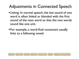 Adjustments in Connected Speech
• Linking: In normal speech, the last sound of one
   word is often linked or blended with the ﬁrst
   sound of the next word so that the two words
   sound like one unit.
• For example, a word-ﬁnal consonant usually
   links to a following vowel:




•Next slide   •Previous slide   •Title slide   •Word stress   •Sentence stress   •Rhythm   •Adjustments in connected speech
 
