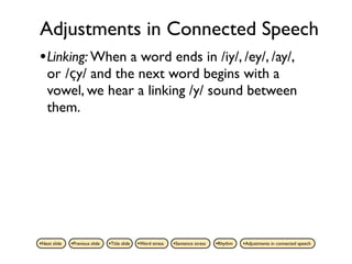 Adjustments in Connected Speech
• Linking: When a word ends in /iy/, /ey/, /ay/,
   or /çy/ and the next word begins with a
   vowel, we hear a linking /y/ sound between
   them.




•Next slide   •Previous slide   •Title slide   •Word stress   •Sentence stress   •Rhythm   •Adjustments in connected speech
 