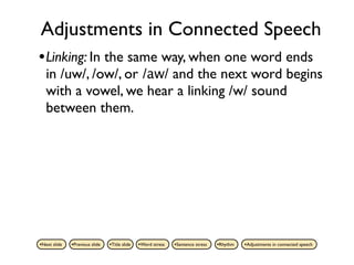 Adjustments in Connected Speech
• Linking: In the same way, when one word ends
   in /uw/, /ow/, or /aw/ and the next word begins
   with a vowel, we hear a linking /w/ sound
   between them.




•Next slide   •Previous slide   •Title slide   •Word stress   •Sentence stress   •Rhythm   •Adjustments in connected speech
 