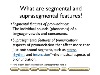 What are segmental and
              suprasegmental features?
• Segmental features of pronunciation:
    The individual sounds (phonemes) of a
    language–vowels and consonants.
• Suprasegmental features of pronunciation:
    Aspects of pronunciation that affect more than
    just one sound segment, such as stress,
    rhythm, and intonation*–the musical aspects of
    pronunciation.
•   * We’ll learn about intonation in Suprasegmentals Part 2.
•Next slide   •Previous slide   •Title slide   •Word stress   •Sentence stress   •Rhythm   •Adjustments in connected speech
 