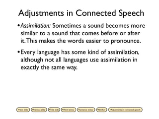 Adjustments in Connected Speech
• Assimilation: Sometimes a sound becomes more
   similar to a sound that comes before or after
   it. This makes the words easier to pronounce.
• Every language has some kind of assimilation,
   although not all languages use assimilation in
   exactly the same way.




•Next slide   •Previous slide   •Title slide   •Word stress   •Sentence stress   •Rhythm   •Adjustments in connected speech
 