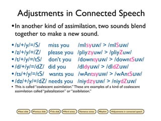 Adjustments in Connected Speech
• In another kind of assimilation, two sounds blend
    together to make a new sound.
• /s/+/y/=/S/ miss you                                              /mIsyuw/ > /mISuw/
• /z/+/y/=/Z/ please you                                            /pliyzyuw/ > /pliyZuw/
• /t/+/y/=/tS/ don’t you                                            /downtyuw/ > /downtSuw/
• /d/+/y/=/dZ/ did you                                              /dIdyuw/ > /dIdZuw/
• /ts/+/y/=/tS/ wants you                                           /wAntsyuw/ > /wAntSuw/
• /dz/+/y/=/dZ/ needs you                                           /niydzyuw/ > /niydZuw/
•   This is called “coalescent assimilation.” These are examples of a kind of coalescent
    assimilation called “palatalization” or “assibilation.”




      •Next slide   •Previous slide   •Title slide   •Word stress   •Sentence stress   •Rhythm   •Adjustments in connected speech
 