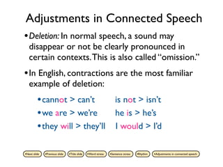 Adjustments in Connected Speech
• Deletion: In normal speech, a sound may
   disappear or not be clearly pronounced in
   certain contexts. This is also called “omission.”
• In English, contractions are the most familiar
   example of deletion:
         • cannot > can’t                                         is not > isn’t
         • we are > we’re                                         he is > he’s
         • they will > they’ll                                    I would > I’d

•Next slide   •Previous slide   •Title slide   •Word stress   •Sentence stress   •Rhythm   •Adjustments in connected speech
 