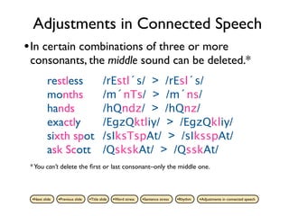 Adjustments in Connected Speech
• In certain combinations of three or more
 consonants, the middle sound can be deleted.*
         restless                         /rEstl´s/ > /rEsl´s/
         months                           /m´nTs/ > /m´ns/
         hands                            /hQndz/ > /hQnz/
         exactly                          /EgzQktliy/ > /EgzQkliy/
         sixth spot                       /sIksTspAt/ > /sIksspAt/
         ask Scott                        /QskskAt/ > /QsskAt/
 * You can’t delete the ﬁrst or last consonant–only the middle one.



 •Next slide   •Previous slide   •Title slide   •Word stress   •Sentence stress   •Rhythm   •Adjustments in connected speech
 