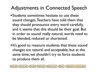 Adjustments in Connected Speech
• Students sometimes hesitate to use these
   sound changes. Teachers have told them that
   they should pronounce every word carefully,
   and it seems that this should be their goal. But
   in order to sound really natural, words need to
   be blended, reduced or shortened.
• It’s good to reassure students that these sound
   changes are natural and acceptable, but at the
   same time, we shouldn’t try to force students
   to produce them all.
•Next slide   •Previous slide   •Title slide   •Word stress   •Sentence stress   •Rhythm   •Adjustments in connected speech
 