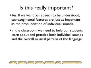 Is this really important?
• Yes. If we want our speech to be understood,
  suprasegmental features are just as important
  as the pronunciation of individual sounds.
• In the classroom, we need to help our students
  learn about and practice both individual sounds
  and the overall musical pattern of the language.




•Next slide   •Previous slide   •Title slide   •Word stress   •Sentence stress   •Rhythm   •Adjustments in connected speech
 