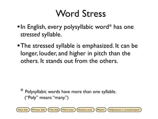 Word Stress
• In English, every polysyllabic word* has one
   stressed syllable.
• The stressed syllable is emphasized. It can be
   longer, louder, and higher in pitch than the
   others. It stands out from the others.



   * Polysyllabic words have more than one syllable.
       (“Poly” means “many.”)

•Next slide   •Previous slide   •Title slide   •Word stress   •Sentence stress   •Rhythm   •Adjustments in connected speech
 