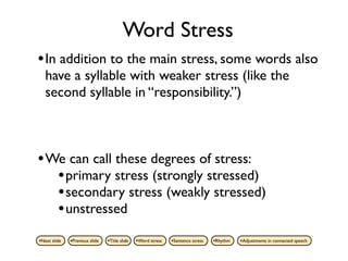 Word Stress
• In addition to the main stress, some words also
   have a syllable with weaker stress (like the
   second syllable in “responsibility.”)



• We can call these degrees of stress:
   • primary stress (strongly stressed)
   • secondary stress (weakly stressed)
   • unstressed
•Next slide   •Previous slide   •Title slide   •Word stress   •Sentence stress   •Rhythm   •Adjustments in connected speech
 
