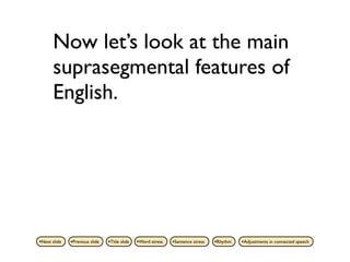 Now let’s look at the main
      suprasegmental features of
      English.




•Next slide   •Previous slide   •Title slide   •Word stress   •Sentence stress   •Rhythm   •Adjustments in connected speech
 