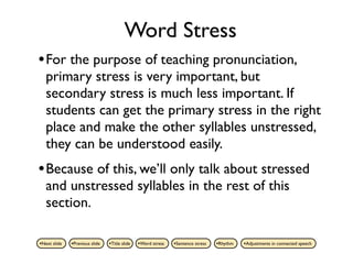Word Stress
• For the purpose of teaching pronunciation,
   primary stress is very important, but
   secondary stress is much less important. If
   students can get the primary stress in the right
   place and make the other syllables unstressed,
   they can be understood easily.
• Because of this, we’ll only talk about stressed
   and unstressed syllables in the rest of this
   section.

•Next slide   •Previous slide   •Title slide   •Word stress   •Sentence stress   •Rhythm   •Adjustments in connected speech
 