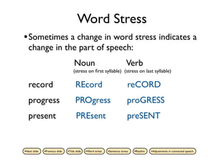 Word Stress
• Sometimes a change in word stress indicates a
   change in the part of speech:
                                     Noun                                   Verb
                                     (stress on ﬁrst syllable) (stress on last syllable)

   record                              REcord                                reCORD
   progress                            PROgress                              proGRESS
   present                             PREsent                               preSENT


•Next slide   •Previous slide   •Title slide   •Word stress   •Sentence stress   •Rhythm   •Adjustments in connected speech
 