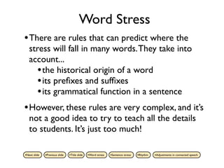 Word Stress
• There are rules that can predict where the
   stress will fall in many words. They take into
   account...
     • the historical origin of a word
     • its preﬁxes and sufﬁxes
     • its grammatical function in a sentence
• However, these rules are very complex, and it’s
   not a good idea to try to teach all the details
   to students. It’s just too much!

•Next slide   •Previous slide   •Title slide   •Word stress   •Sentence stress   •Rhythm   •Adjustments in connected speech
 